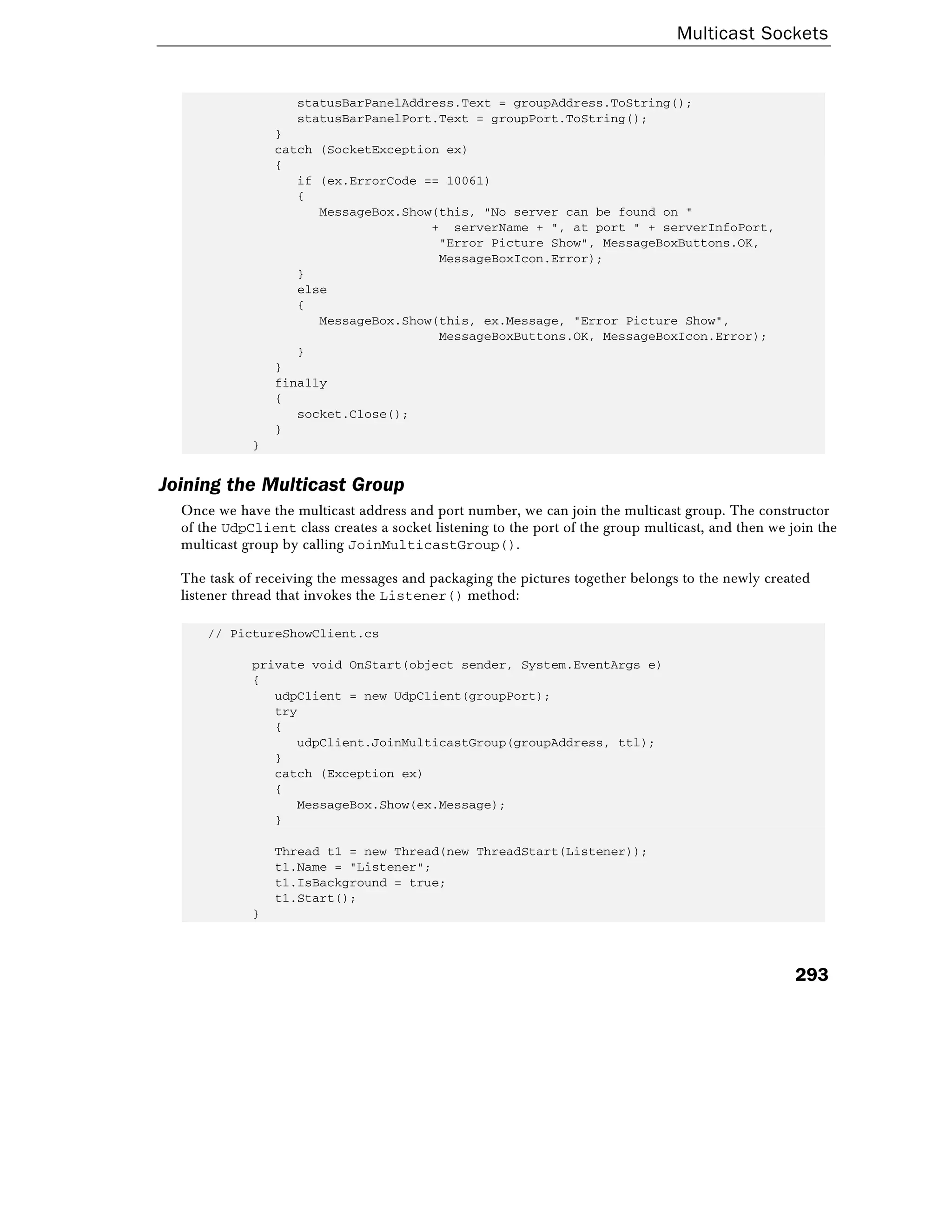 Multicast Sockets
293
statusBarPanelAddress.Text = groupAddress.ToString();
statusBarPanelPort.Text = groupPort.ToString();
}
catch (SocketException ex)
{
if (ex.ErrorCode == 10061)
{
MessageBox.Show(this, "No server can be found on "
+ serverName + ", at port " + serverInfoPort,
"Error Picture Show", MessageBoxButtons.OK,
MessageBoxIcon.Error);
}
else
{
MessageBox.Show(this, ex.Message, "Error Picture Show",
MessageBoxButtons.OK, MessageBoxIcon.Error);
}
}
finally
{
socket.Close();
}
}
Joining the Multicast Group
Once we have the multicast address and port number, we can join the multicast group. The constructor
of the UdpClient class creates a socket listening to the port of the group multicast, and then we join the
multicast group by calling JoinMulticastGroup().
The task of receiving the messages and packaging the pictures together belongs to the newly created
listener thread that invokes the Listener() method:
// PictureShowClient.cs
private void OnStart(object sender, System.EventArgs e)
{
udpClient = new UdpClient(groupPort);
try
{
udpClient.JoinMulticastGroup(groupAddress, ttl);
}
catch (Exception ex)
{
MessageBox.Show(ex.Message);
}
Thread t1 = new Thread(new ThreadStart(Listener));
t1.Name = "Listener";
t1.IsBackground = true;
t1.Start();
}
 