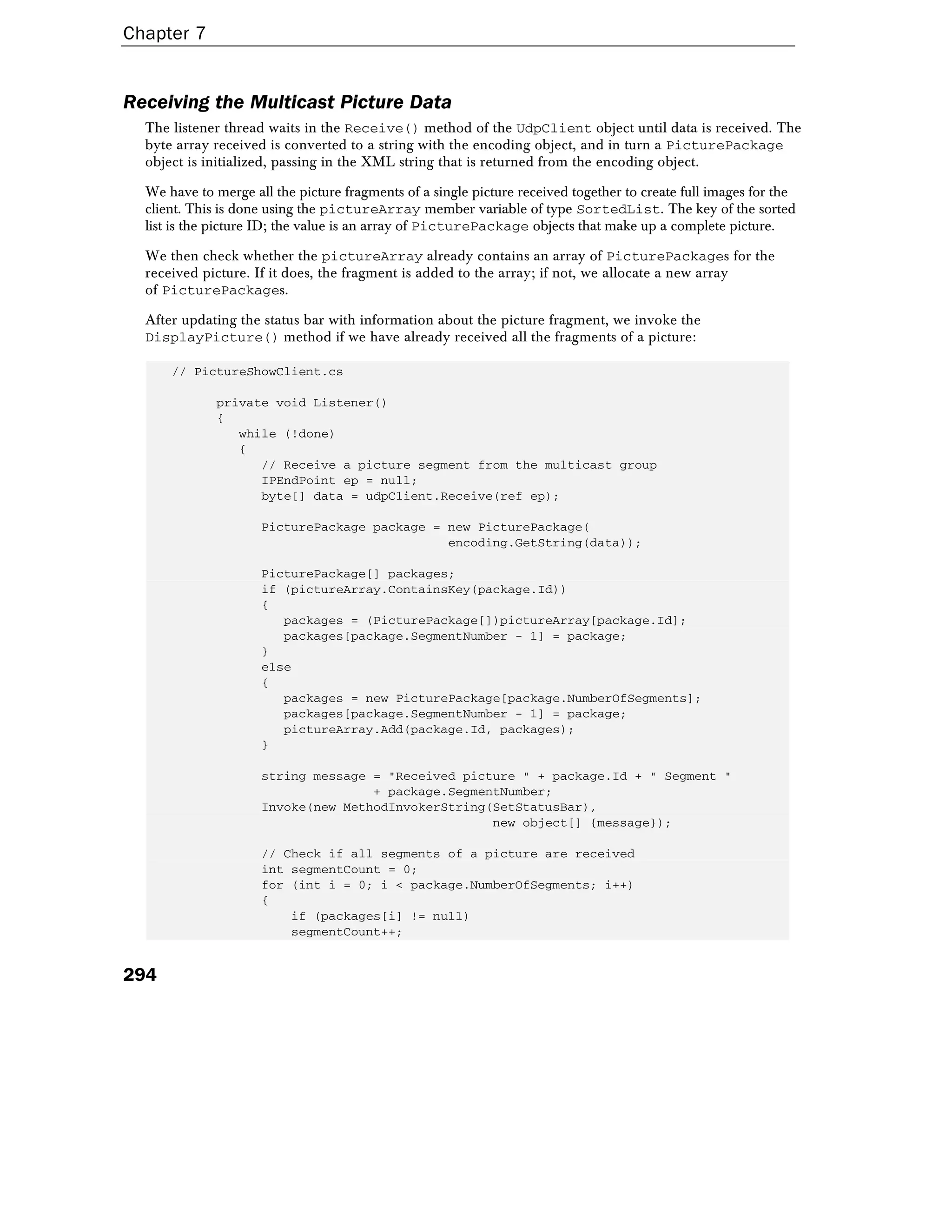 Chapter 7
294
Receiving the Multicast Picture Data
The listener thread waits in the Receive() method of the UdpClient object until data is received. The
byte array received is converted to a string with the encoding object, and in turn a PicturePackage
object is initialized, passing in the XML string that is returned from the encoding object.
We have to merge all the picture fragments of a single picture received together to create full images for the
client. This is done using the pictureArray member variable of type SortedList. The key of the sorted
list is the picture ID; the value is an array of PicturePackage objects that make up a complete picture.
We then check whether the pictureArray already contains an array of PicturePackages for the
received picture. If it does, the fragment is added to the array; if not, we allocate a new array
of PicturePackages.
After updating the status bar with information about the picture fragment, we invoke the
DisplayPicture() method if we have already received all the fragments of a picture:
// PictureShowClient.cs
private void Listener()
{
while (!done)
{
// Receive a picture segment from the multicast group
IPEndPoint ep = null;
byte[] data = udpClient.Receive(ref ep);
PicturePackage package = new PicturePackage(
encoding.GetString(data));
PicturePackage[] packages;
if (pictureArray.ContainsKey(package.Id))
{
packages = (PicturePackage[])pictureArray[package.Id];
packages[package.SegmentNumber - 1] = package;
}
else
{
packages = new PicturePackage[package.NumberOfSegments];
packages[package.SegmentNumber - 1] = package;
pictureArray.Add(package.Id, packages);
}
string message = "Received picture " + package.Id + " Segment "
+ package.SegmentNumber;
Invoke(new MethodInvokerString(SetStatusBar),
new object[] {message});
// Check if all segments of a picture are received
int segmentCount = 0;
for (int i = 0; i < package.NumberOfSegments; i++)
{
if (packages[i] != null)
segmentCount++;
 