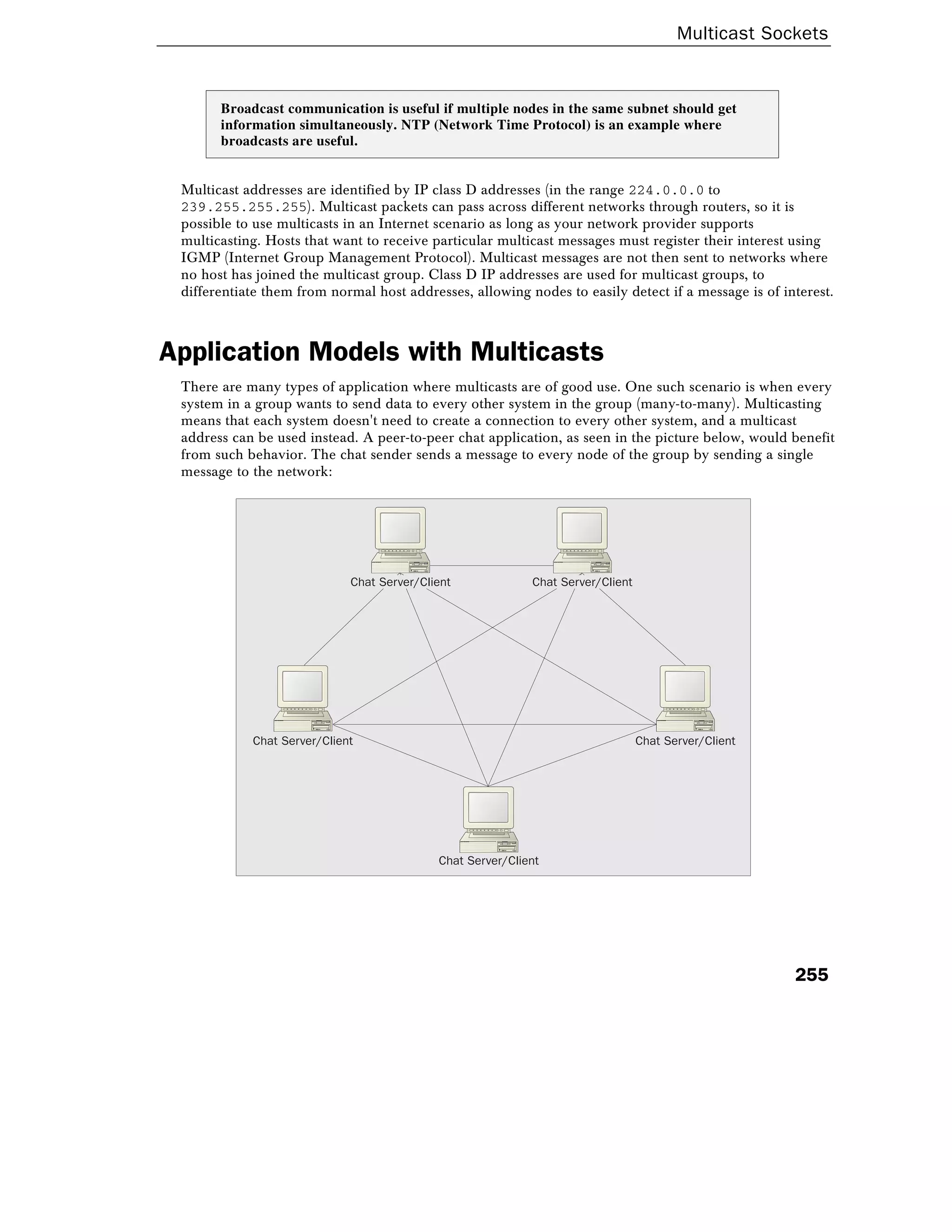 Multicast Sockets
255
Broadcast communication is useful if multiple nodes in the same subnet should get
information simultaneously. NTP (Network Time Protocol) is an example where
broadcasts are useful.
Multicast addresses are identified by IP class D addresses (in the range 224.0.0.0 to
239.255.255.255). Multicast packets can pass across different networks through routers, so it is
possible to use multicasts in an Internet scenario as long as your network provider supports
multicasting. Hosts that want to receive particular multicast messages must register their interest using
IGMP (Internet Group Management Protocol). Multicast messages are not then sent to networks where
no host has joined the multicast group. Class D IP addresses are used for multicast groups, to
differentiate them from normal host addresses, allowing nodes to easily detect if a message is of interest.
Application Models with Multicasts
There are many types of application where multicasts are of good use. One such scenario is when every
system in a group wants to send data to every other system in the group (many-to-many). Multicasting
means that each system doesn't need to create a connection to every other system, and a multicast
address can be used instead. A peer-to-peer chat application, as seen in the picture below, would benefit
from such behavior. The chat sender sends a message to every node of the group by sending a single
message to the network:
Chat Server/Client
Chat Server/Client Chat Server/Client
Chat Server/Client Chat Server/Client
 