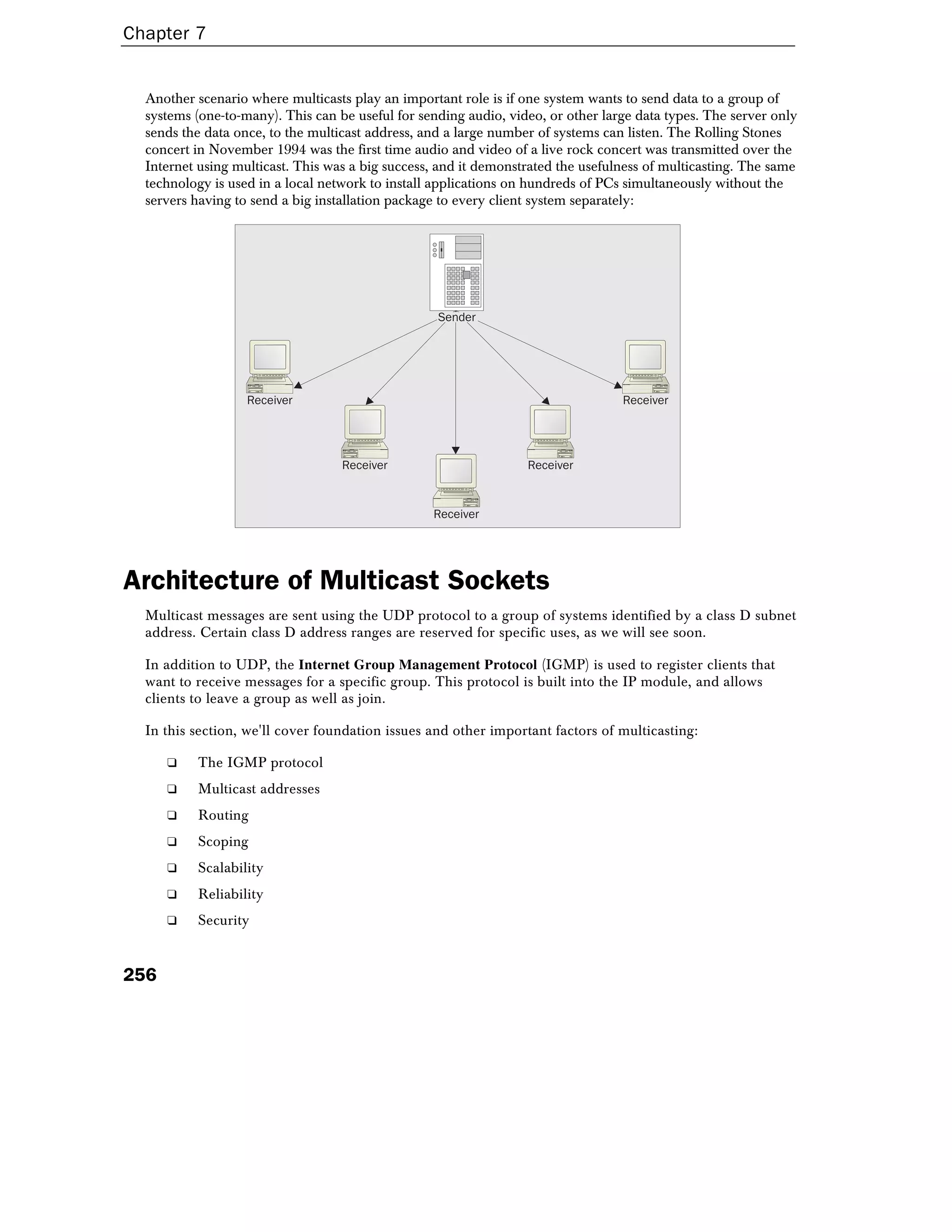 Chapter 7
256
Another scenario where multicasts play an important role is if one system wants to send data to a group of
systems (one-to-many). This can be useful for sending audio, video, or other large data types. The server only
sends the data once, to the multicast address, and a large number of systems can listen. The Rolling Stones
concert in November 1994 was the first time audio and video of a live rock concert was transmitted over the
Internet using multicast. This was a big success, and it demonstrated the usefulness of multicasting. The same
technology is used in a local network to install applications on hundreds of PCs simultaneously without the
servers having to send a big installation package to every client system separately:
Receiver
Receiver
Receiver Receiver
Receiver
Sender
Architecture of Multicast Sockets
Multicast messages are sent using the UDP protocol to a group of systems identified by a class D subnet
address. Certain class D address ranges are reserved for specific uses, as we will see soon.
In addition to UDP, the Internet Group Management Protocol (IGMP) is used to register clients that
want to receive messages for a specific group. This protocol is built into the IP module, and allows
clients to leave a group as well as join.
In this section, we'll cover foundation issues and other important factors of multicasting:
❑ The IGMP protocol
❑ Multicast addresses
❑ Routing
❑ Scoping
❑ Scalability
❑ Reliability
❑ Security
 