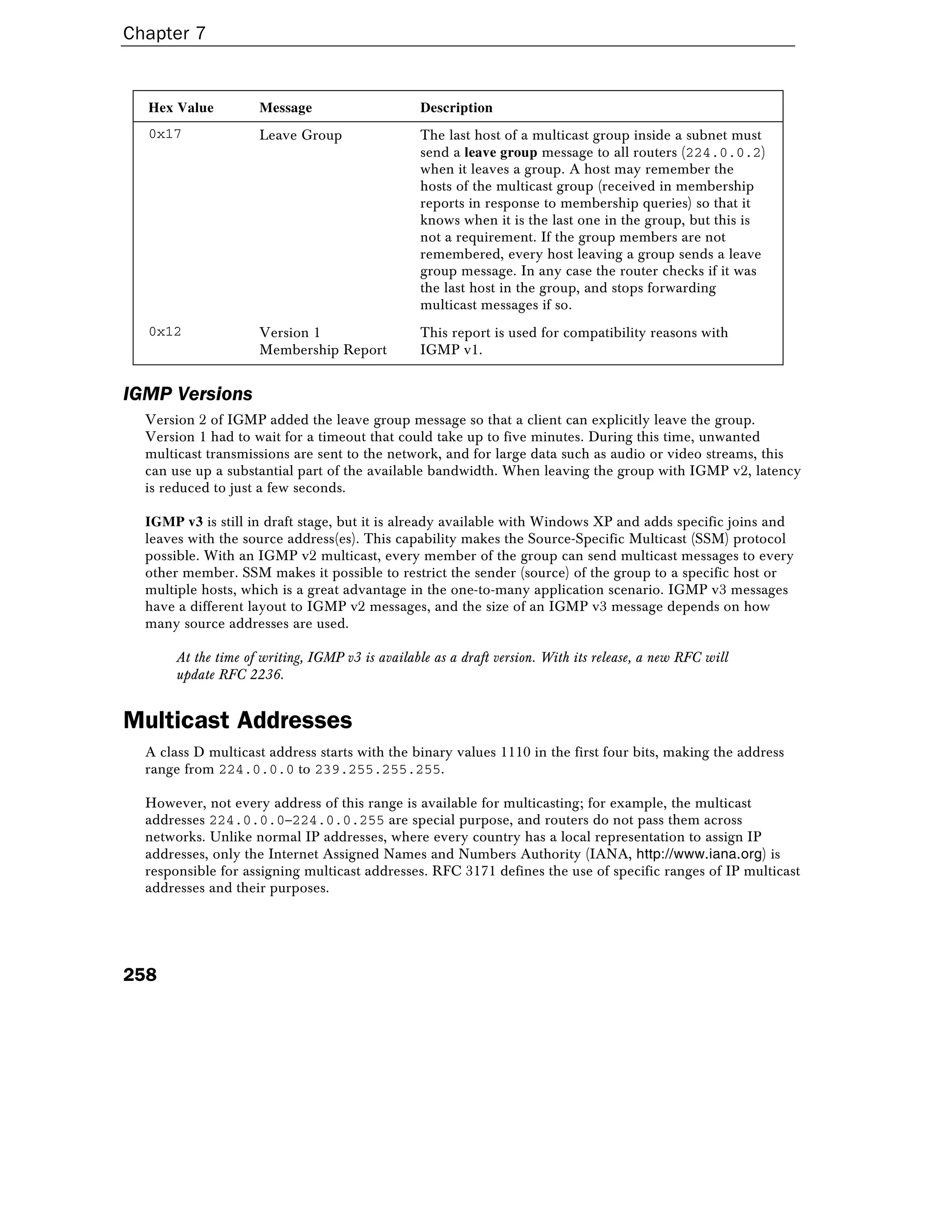 Chapter 7
258
Hex Value Message Description
0x17 Leave Group The last host of a multicast group inside a subnet must
send a leave group message to all routers (224.0.0.2)
when it leaves a group. A host may remember the
hosts of the multicast group (received in membership
reports in response to membership queries) so that it
knows when it is the last one in the group, but this is
not a requirement. If the group members are not
remembered, every host leaving a group sends a leave
group message. In any case the router checks if it was
the last host in the group, and stops forwarding
multicast messages if so.
0x12 Version 1
Membership Report
This report is used for compatibility reasons with
IGMP v1.
IGMP Versions
Version 2 of IGMP added the leave group message so that a client can explicitly leave the group.
Version 1 had to wait for a timeout that could take up to five minutes. During this time, unwanted
multicast transmissions are sent to the network, and for large data such as audio or video streams, this
can use up a substantial part of the available bandwidth. When leaving the group with IGMP v2, latency
is reduced to just a few seconds.
IGMP v3 is still in draft stage, but it is already available with Windows XP and adds specific joins and
leaves with the source address(es). This capability makes the Source-Specific Multicast (SSM) protocol
possible. With an IGMP v2 multicast, every member of the group can send multicast messages to every
other member. SSM makes it possible to restrict the sender (source) of the group to a specific host or
multiple hosts, which is a great advantage in the one-to-many application scenario. IGMP v3 messages
have a different layout to IGMP v2 messages, and the size of an IGMP v3 message depends on how
many source addresses are used.
At the time of writing, IGMP v3 is available as a draft version. With its release, a new RFC will
update RFC 2236.
Multicast Addresses
A class D multicast address starts with the binary values 1110 in the first four bits, making the address
range from 224.0.0.0 to 239.255.255.255.
However, not every address of this range is available for multicasting; for example, the multicast
addresses 224.0.0.0–224.0.0.255 are special purpose, and routers do not pass them across
networks. Unlike normal IP addresses, where every country has a local representation to assign IP
addresses, only the Internet Assigned Names and Numbers Authority (IANA, http://www.iana.org) is
responsible for assigning multicast addresses. RFC 3171 defines the use of specific ranges of IP multicast
addresses and their purposes.
 