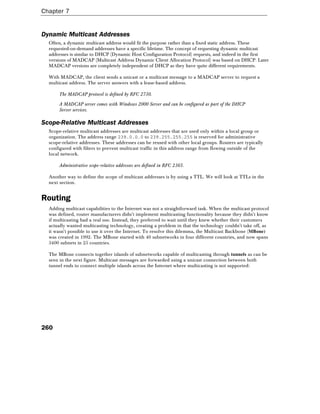 Chapter 7
260
Dynamic Multicast Addresses
Often, a dynamic multicast address would fit the purpose rather than a fixed static address. These
requested-on-demand addresses have a specific lifetime. The concept of requesting dynamic multicast
addresses is similar to DHCP (Dynamic Host Configuration Protocol) requests, and indeed in the first
versions of MADCAP (Multicast Address Dynamic Client Allocation Protocol) was based on DHCP. Later
MADCAP versions are completely independent of DHCP as they have quite different requirements.
With MADCAP, the client sends a unicast or a multicast message to a MADCAP server to request a
multicast address. The server answers with a lease-based address.
The MADCAP protocol is defined by RFC 2730.
A MADCAP server comes with Windows 2000 Server and can be configured as part of the DHCP
Server services.
Scope-Relative Multicast Addresses
Scope-relative multicast addresses are multicast addresses that are used only within a local group or
organization. The address range 239.0.0.0 to 239.255.255.255 is reserved for administrative
scope-relative addresses. These addresses can be reused with other local groups. Routers are typically
configured with filters to prevent multicast traffic in this address range from flowing outside of the
local network.
Administrative scope-relative addresses are defined in RFC 2365.
Another way to define the scope of multicast addresses is by using a TTL. We will look at TTLs in the
next section.
Routing
Adding multicast capabilities to the Internet was not a straightforward task. When the multicast protocol
was defined, router manufacturers didn't implement multicasting functionality because they didn't know
if multicasting had a real use. Instead, they preferred to wait until they knew whether their customers
actually wanted multicasting technology, creating a problem in that the technology couldn't take off, as
it wasn't possible to use it over the Internet. To resolve this dilemma, the Multicast Backbone (MBone)
was created in 1992. The MBone started with 40 subnetworks in four different countries, and now spans
3400 subnets in 25 countries.
The MBone connects together islands of subnetworks capable of multicasting through tunnels as can be
seen in the next figure. Multicast messages are forwarded using a unicast connection between both
tunnel ends to connect multiple islands across the Internet where multicasting is not supported:
 