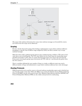 Chapter 7
262
Server (Sender)
Client B
Client A Client C Client D Client E
Router X
Router Y Router Z
IGMP
MOSPF, PIM, DVMRP
The scope of the multicast determines how many times multicast messages are forwarded by routers.
Let's look at how the scope can be influenced.
Scoping
We have already discussed scoping when looking at administrative scope-relative multicast addresses
belonging to a specific class D address range assigned by IANA, but there's another way to scope
multicast messages.
When the client sends a multicast group report to join a multicast group, it defines a TTL (time to live)
value that is sent in the IP packet. The TTL value defines by how many hops the membership report
should be forwarded. A TTL value of 1 means that the group report never leaves the local network.
Every router receiving the group report decrements the TTL value by 1 and discards the packet when
the TTL reaches 0.
There's a problem defining the exact number of hops to a sender, as different routes may need a
different number of hops, and administrative scope-relative multicast addresses have some advantages.
Routing Protocols
Different protocols can be used by routers to forward multicast membership reports and to find the best
way from the sender to the client. When the MBone was created, the Distance Vector Multicast Routing
Protocol (DVMRP) was the only protocol used. Now, Multicast Open Shortest Path First (MOSPF) and
Protocol-Independent Multicast (PIM) are also widely used protocols for multicasting.
 