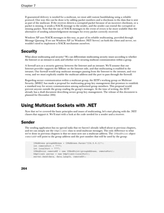 Chapter 7
264
If guaranteed delivery is needed for a multicast, we must add custom handshaking using a reliable
protocol. One way this can be done is by adding packet numbers and a checksum to the data that is sent
as part of the multicast. If the receiver detects a corrupted packet because of an incorrect checksum, or a
packet is missing, it sends a NACK message to the sender, and the sender can resend the corrupted or
missing packet. Note that the use of NACK messages in the event of errors is far more scalable than the
alternative of sending acknowledgement messages for every packet correctly received.
Windows XP uses NACK messages in this way, as part of its reliable multicasting, provided through
Message Queuing. If we use Windows XP (or Windows .NET Server) on both the client and server, we
wouldn't need to implement a NACK mechanism ourselves.
Security
What about multicasting and security? We can differentiate multicasting security issues according to whether
the Internet or an intranet is used, and whether we're securing multicast communication within a group.
A firewall acts as a security gateway between the Internet and an intranet. We'll assume that our
Internet provider supports the MBone on the Internet side, and that multicasting is enabled in the
intranet. Our firewall would stop multicast messages passing from the Internet to the intranet, and vice
versa, and we must explicitly enable the multicast address and the port to pass through the firewall.
Regarding secure communication within a multicast group, the IETF's working group on Multicast
Security (MSEC) has made a proposal for multicasting group key management that promises to establish
a standard way for secure communication among authorized group members. This proposal would
prevent anyone outside the group reading the group's messages. At the time of writing, the IETF
already has a draft document describing secure group key management. The release of this document is
planned for December 2002.
Using Multicast Sockets with .NET
Now that we've covered the basic principles and issues of multicasting, let's start playing with the .NET
classes that support it. We'll start with a look at the code needed for a sender and a receiver.
Sender
The sending application has no special tasks that we haven't already talked about in previous chapters,
and we can simply use the UdpClient class to send multicast messages. The only difference to what
we've done in previous chapters is that we must now use a multicast address. The IPEndPoint object
remoteEP will point to the group address and the port number that will be used by the group:
IPAddress groupAddress = IPAddress.Parse("234.5.6.11");
int remotePort = 7777;
int localPort = 7777;
IPEndPoint remoteEP = new IPEndPoint(groupAddress, remotePort);
UdpClient server = new UdpClient(localPort);
server.Send(data, data.Length, remoteEP);
 
