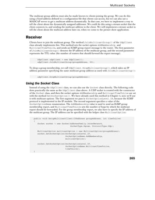 Multicast Sockets
265
The multicast group address must also be made known to clients joining the group. We can do this
using a fixed address defined in a configuration file that clients can access, but we can also use a
MADCAP server to get a multicast address dynamically. In that case, we have to implement a way to
tell the client about the dynamically assigned addresses. We could do this using a stream socket that the
client connects to, and sending the multicast address to the client. We will implement a stream socket to
tell the client about the multicast address later on, when we come to the picture show application.
Receiver
Clients have to join the multicast group. The method JoinMulticastGroup() of the UdpClient
class already implements this. This method sets the socket options AddMembership and
MulticastTimeToLive, and sends an IGMP group report message to the router. The first parameter
of JoinMulticastGroup() denotes the IP address of the multicast group, and the second parameter
represents the TTL value (the number of routers that should forward the report message).
UdpClient udpClient = new UdpClient();
udpClient.JoinMulticastGroup(groupAddress, 50);
To drop a group membership, we call UdpClient.DropMulticastGroup(), which takes an IP
address parameter specifying the same multicast group address as used with JoinMulticastGroup():
udpClient.DropMulticastGroup(groupAddress);
Using the Socket Class
Instead of using the UdpClient class, we can also use the Socket class directly. The following code
does practically the same as the UdpClient class above. A UDP socket is created with the constructor
of the Socket class, and then the socket options AddMembership and MulticastTimeToLive are set
with the method SetSocketOption(). We have already used this method in Chapter 4, now we'll use
it with multicast options. The first argument we pass is SocketOptionLevel.IP, because the IGMP
protocol is implemented in the IP module. The second argument specifies a value of the
SocketOptionName enumeration. The AddMembership value is used to send an IGMP group
membership report, and MulticastTimeToLive sets the number of hops by which the multicast
report should be forwarded. For the group membership report, we also have to specify the IP address of
the multicast group. The IP address can be specified with the helper class MulticastOption:
public void SetupMulticastClient(IPAddress groupAddress, int timeToLive)
{
Socket socket = new Socket(AddressFamily.InterNetwork,
SocketType.Dgram, ProtocolType.Udp);
MulticastOption multicastOption = new MulticastOption(groupAddress);
socket.SetSocketOption(SocketOptionLevel.IP,
SocketOptionName.AddMembership,
multicastOption);
socket.SetSocketOption(SocketOptionLevel.IP,
SocketOptionName.MulticastTimeToLive,
timeToLive);
}
 