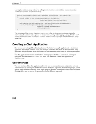 Chapter 7
266
Leaving the multicast group is done by calling SetSocketOption() with the enumeration value
SocketOptionName.DropMembership:
public void StopMulticastClient(IPAddress groupAddress, int timeToLive)
{
Socket socket = new Socket(AddressFamily.InterNetwork,
SocketType.Dgram, ProtocolType.Udp);
MulticastOption multicastOption = new MulticastOption(groupAddress);
socket.SetSocketOption(SocketOptionLevel.IP,
SocketOptionName.DropMembership,
multicastOption);
}
The advantage of the Socket class over UdpClient is that we have more options available for
multicasting. In addition to the options we have seen for joining and dropping a group, Windows XP
has the enumeration value SocketOptionName.AddSourceGroup to join a multicast source group
using SSM.
Creating a Chat Application
Now we can start writing a full multicast application. The first of our sample applications is a simple chat
application that multiple users can use to send messages to all other chat clients. In this application, every
system acts as both client and server. Every user can enter a message that is sent to all multicast participants.
The chat application is created as a Windows Forms project called MulticastChat, creating an
executable with the name MulticastChat.exe. The main form class in this application is
ChatForm.cs.
User Interface
The user interface of the chat application allows the user to enter a chat name, and join the network
communication by pressing the Start button. When this button is pressed, the multicast group is joined,
and the application starts listening to the group address. Messages are entered in the text box below the
Message label, and are sent to the group when the Send button is pressed:
 