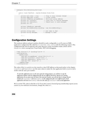 Chapter 7
268
namespace Wrox.Networking.Multicast
{
public class ChatForm : System.Windows.Forms.Form
{
private bool done = true; // Flag to stop listener thread
private UdpClient client; // Client socket
private IPAddress groupAddress; // Multicast group address
private int localPort; // Local port to receive messages
private int remotePort; // Remote port to send messages
private int ttl;
private IPEndPoint remoteEP;
private UnicodeEncoding encoding = new UnicodeEncoding();
private string name; // user name in chat
private string message; // message to send
//...
Configuration Settings
The multicast address and port numbers should be easily configurable, so we'll create an XML
application configuration file called MulticastChat.exe.config with the following content. This
configuration file must be placed in the same directory as the executable resides (which will be
Debugbin when running from Visual Studio .NET with debugging).
<?xml version="1.0" encoding="utf-8" ?>
<configuration>
<appSettings>
<add key="GroupAddress" value="234.5.6.11" />
<add key="LocalPort" value="7777" />
<add key="RemotePort" value="7777" />
<add key="TTL" value="32" />
</appSettings>
</configuration>
The value of the GroupAddress key must be a class D IP address as discussed earlier in the chapter.
LocalPort and RemotePort use the same values to make the chat application both a receiver and a
sender with the same port number.
To start this application twice on the same system for testing purposes, you will have to copy the
application together with the configuration file into two different directories. Because two running
applications on one system may not listen to the same port number, you will also have to change the port
numbers for LocalPort and RemotePort in the configuration file to two different ports. Each
application will need RemotePort to be set to the value of LocalPort in the second application.
We've set the TTL value in this file to 32. If you don't want to forward group membership reports across
routers in your multicast environment, change this value to 1.
 