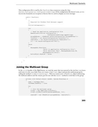 Multicast Sockets
269
This configuration file is read by the ChatForm class constructor using the class
System.Configuration.ConfigurationSettings. If the configuration file doesn't exist, or it is
incorrectly formatted, an exception is thrown that we catch to display an error message:
public ChatForm()
{
//
// Required for Windows Form Designer support
//
InitializeComponent();
try
{
// Read the application configuration file
NameValueCollection configuration =
ConfigurationSettings.AppSettings;
groupAddress = IPAddress.Parse(configuration["GroupAddress"]);
localPort = int.Parse(configuration["LocalPort"]);
remotePort = int.Parse(configuration["RemotePort"]);
ttl = int.Parse(configuration["TTL"]);
}
catch
{
MessageBox.Show(this,
"Error in application configuration file!",
"Error Multicast Chat", MessageBoxButtons.OK,
MessageBoxIcon.Error);
buttonStart.Enabled = false;
}
}
}
}
Joining the Multicast Group
In the Click handler of the Start button, we read the name that was entered in the text box textName
and write it to the name field. Next, we create a UdpClient object and join the multicast group by
calling the method JoinMulticastGroup(). Then we create a new IPEndPoint object referencing
the multicast address and the remote port for use with the Send() method to send data to the group:
private void OnStart(object sender, System.EventArgs e)
{
name = textName.Text;
textName.ReadOnly = true;
try
{
// Join the multicast group
client = new UdpClient(localPort);
client.JoinMulticastGroup(groupAddress, ttl);
remoteEP = new IPEndPoint(groupAddress, remotePort);
 