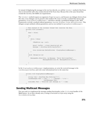 Multicast Sockets
271
So instead of displaying the message in the text box directly, we call the Invoke() method of the Form
class to forward the call to the creation thread of the Form class. Because this is the same thread that
created the text box, this fulfills our requirements.
The Invoke() method requires an argument of type Delegate, and because any delegate derives from
this class, every delegate can be passed to this method. We want to invoke a method that doesn't take
parameters: DisplayReceivedMessage(), and there's already a predefined delegate in the .NET
Framework to invoke a method without parameters: System.Windows.Forms.MethodInvoker. This
delegate accepts methods without parameters, such as our method DisplayReceivedMessage().
// Main method of the listener thread that receives the data
private void Listener()
{
done = false;
try
{
while (!done)
{
IPEndPoint ep = null;
byte[] buffer = client.Receive(ref ep);
message = encoding.GetString(buffer);
this.Invoke(new MethodInvoker (DisplayReceivedMessage));
}
}
catch (Exception ex)
{
MessageBox.Show(this, ex.Message, "Error MulticastChat",
MessageBoxButtons.OK, MessageBoxIcon.Error);
}
}
In the DisplayReceivedMessage()implementation, we write the received message to the
textMessages text box, and write some informational text to the status bar:
private void DisplayReceivedMessage()
{
string time = DateTime.Now.ToString("t");
textMessages.Text = time + " " + message + "rn" +
textMessages.Text;
statusBar.Text = "Received last message at " + time;
}
Sending Multicast Messages
Our next task is to implement the message sending functionality in the Click event handler of the
Send button. As we have already seen, a string is converted to a byte array using the
UnicodeEncoding class:
 