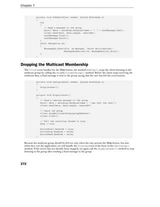 Chapter 7
272
private void OnSend(object sender, System.EventArgs e)
{
try
{
// Send a message to the group
byte[] data = encoding.GetBytes(name + ": " + textMessage.Text);
client.Send(data, data.Length, remoteEP);
textMessage.Clear();
textMessage.Focus();
}
catch (Exception ex)
{
MessageBox.Show(this, ex.Message, "Error MulticastChat",
MessageBoxButtons.OK, MessageBoxIcon.Error);
}
}
Dropping the Multicast Membership
The Click event handler for the Stop button, the method OnStop(), stops the client listening to the
multicast group by calling the DropMulticastGroup() method. Before the client stops receiving the
multicast data, a final message is sent to the group saying that the user has left the conversation:
private void OnStop(object sender, System.EventArgs e)
{
StopListener();
}
private void StopListener()
{
// Send a leaving message to the group
byte[] data = encoding.GetBytes(name + " has left the chat");
client.Send(data, data.Length, remoteEP);
// Leave the group
client.DropMulticastGroup(groupAddress);
client.Close();
// Tell the receiving thread to stop
done = true;
buttonStart.Enabled = true;
buttonStop.Enabled = false;
buttonSend.Enabled = false;
}
Because the multicast group should be left not only when the user presses the Stop button, but also
when they exit the application, we will handle the Closing event of the form in the OnClosing()
method. If the server has not already been stopped, we again call the StopListener() method to stop
listening to the group after sending a final message to the group:
 