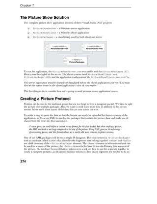 Chapter 7
274
The Picture Show Solution
The complete picture show application consists of three Visual Studio .NET projects:
❑ PictureShowServer – a Windows server application
❑ PictureShowClient – a Windows client application
❑ PicturePackager – a class library used by both client and server
<<executable>>
PictureShowServer
<<executable>>
PictureShowClient
<<library>>
PicturePackager
To run the application, the PictureShowServer.exe executable and the PicturePackager.dll
library must be copied to the server. The client systems need PictureShowClient.exe,
PicturePackager.dll, and the application configuration file PictureShowClient.exe.config.
The server application must be started and initialized before the client applications can run. You must
also set the server name in the client application to that of your server.
The first thing to do is consider how we're going to send pictures to our application's users.
Creating a Picture Protocol
Pictures can be sent to the multicast group that are too large to fit in a datagram packet. We have to split
the picture into multiple packages. Also, we want to send some more data in addition to the picture
stream. So we need some layout of the data that are sent across the wire.
To make it easy to parse the data so that the format can easily be extended for future versions of the
application, we'll use an XML format for the packages that contain the picture data, and make use of
classes from the System.Xml namespace.
To save space, we could define a custom binary format for the data packet, but when sending a picture,
the XML overhead is not large compared to the size of the picture. Using XML gives us the advantage
of an existing parser, and this format allows us to easily add more elements in future versions.
One of our XML packages will fit into a single IP datagram. The root element is <PicturePackage>
with an attribute called Number that identifies the fragments that belong together. <Name> and <Data>
are child elements of the <PicturePackage> element. The <Name> element is informational and can
be used for a name of the picture; the <Data> element is the base-64 encoded binary data segment of
the picture. The attribute SegmentNumber allows us to work out how to put the segments together to
create a complete picture; LastSegmentNumber informs us how many segments are needed to do so:
 