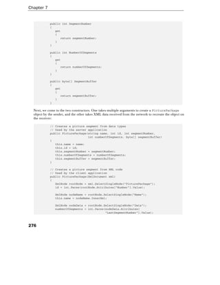 Chapter 7
276
public int SegmentNumber
{
get
{
return segmentNumber;
}
}
public int NumberOfSegments
{
get
{
return numberOfSegments;
}
}
public byte[] SegmentBuffer
{
get
{
return segmentBuffer;
}
}
Next, we come to the two constructors. One takes multiple arguments to create a PicturePackage
object by the sender, and the other takes XML data received from the network to recreate the object on
the receiver:
// Creates a picture segment from data types
// Used by the server application
public PicturePackage(string name, int id, int segmentNumber,
int numberOfSegments, byte[] segmentBuffer)
{
this.name = name;
this.id = id;
this.segmentNumber = segmentNumber;
this.numberOfSegments = numberOfSegments;
this.segmentBuffer = segmentBuffer;
}
// Creates a picture segment from XML code
// Used by the client application
public PicturePackage(XmlDocument xml)
{
XmlNode rootNode = xml.SelectSingleNode("PicturePackage");
id = int.Parse(rootNode.Attributes["Number"].Value);
XmlNode nodeName = rootNode.SelectSingleNode("Name");
this.name = nodeName.InnerXml;
XmlNode nodeData = rootNode.SelectSingleNode("Data");
numberOfSegments = int.Parse(nodeData.Attributes[
"LastSegmentNumber"].Value);
 