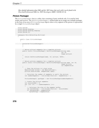 Chapter 7
278
More detailed information about XML and the .NET classes that work with it can be found in the
Wrox book Professional XML for .NET Developers (ISBN 1-86100-531-8).
Picture Packager
The PicturePackager class is a utility class consisting of static methods only. It is used by both
sender and receiver. The GetPicturePackages() method splits up an image into multiple packages
in the form of an array of PicturePackage objects where every segment of the picture is represented
by a single PicturePackage object:
using System;
using System.Drawing;
using System.Drawing.Imaging;
using System.IO;
namespace Wrox.Networking.Multicast
{
public class PicturePackager
{
protected PicturePackager()
{
}
// Return picture segments for a complete picture
public static PicturePackage[] GetPicturePackages(string name,
int id,
Image picture)
{
return GetPicturePackages(name, id, picture, 4000);
}
// Return picture segments for a complete picture
public static PicturePackage[] GetPicturePackages(string name, int id,
Image picture,
int segmentSize)
{
// Save the picture in a byte array
MemoryStream stream = new MemoryStream();
picture.Save(stream, ImageFormat.Jpeg);
// Calculate the number of segments to split the picture
int numberSegments = (int)stream.Position / segmentSize + 1;
PicturePackage[] packages = new PicturePackage[numberSegments];
// Create the picture segments
int sourceIndex = 0;
for (int i=0; i < numberSegments; i++)
{
// Calculate the size of the segment buffer
int bytesToCopy = (int)stream.Position - sourceIndex;
if (bytesToCopy > segmentSize)
bytesToCopy = segmentSize;
 