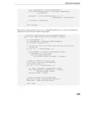 Multicast Sockets
279
byte[] segmentBuffer = new byte[bytesToCopy];
Array.Copy(stream.GetBuffer(), sourceIndex, segmentBuffer,
0, bytesToCopy);
packages[i] = new PicturePackage(name, id, i + 1,
numberSegments, segmentBuffer);
sourceIndex += bytesToCopy;
}
return packages;
}
The receiver uses the inverse GetPicture() method that takes all PicturePackage objects for a
single picture and returns the complete image object:
// Returns a complete picture from the segments passed in
public static Image GetPicture(PicturePackage[] packages)
{
int fullSizeNeeded = 0;
int numberPackages = packages[0].NumberOfSegments;
int pictureId = packages[0].Id;
// Calculate the size of the picture data and check for consistent
// picture IDs
for (int i=0; i < numberPackages; i++)
{
fullSizeNeeded += packages[i].SegmentBuffer.Length;
if (packages[i].Id != pictureId)
throw new ArgumentException(
"Inconsistent picture ids passed", "packages");
}
// Merge the segments to a binary array
byte[] buffer = new byte[fullSizeNeeded];
int destinationIndex = 0;
for (int i = 0; i < numberPackages; i++)
{
int length = packages[i].SegmentBuffer.Length;
Array.Copy(packages[i].SegmentBuffer, 0, buffer,
destinationIndex, length);
destinationIndex += length;
}
// Create the image from the binary data
MemoryStream stream = new MemoryStream(buffer);
Image image = Image.FromStream(stream);
return image;
}
}
}
 