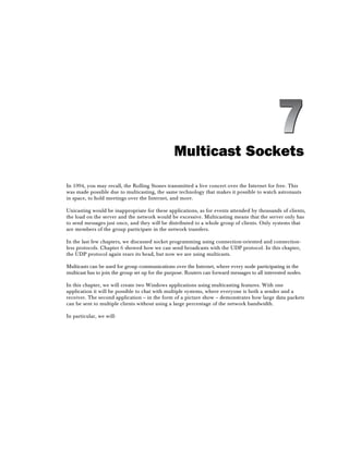 Multicast Sockets
In 1994, you may recall, the Rolling Stones transmitted a live concert over the Internet for free. This
was made possible due to multicasting, the same technology that makes it possible to watch astronauts
in space, to hold meetings over the Internet, and more.
Unicasting would be inappropriate for these applications, as for events attended by thousands of clients,
the load on the server and the network would be excessive. Multicasting means that the server only has
to send messages just once, and they will be distributed to a whole group of clients. Only systems that
are members of the group participate in the network transfers.
In the last few chapters, we discussed socket programming using connection-oriented and connection-
less protocols. Chapter 6 showed how we can send broadcasts with the UDP protocol. In this chapter,
the UDP protocol again rears its head, but now we are using multicasts.
Multicasts can be used for group communications over the Internet, where every node participating in the
multicast has to join the group set up for the purpose. Routers can forward messages to all interested nodes.
In this chapter, we will create two Windows applications using multicasting features. With one
application it will be possible to chat with multiple systems, where everyone is both a sender and a
receiver. The second application – in the form of a picture show – demonstrates how large data packets
can be sent to multiple clients without using a large percentage of the network bandwidth.
In particular, we will:
7
 
