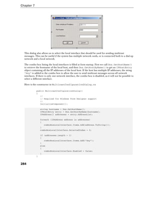 Chapter 7
284
This dialog also allows us to select the local interface that should be used for sending multicast
messages. This can be useful if the system has multiple network cards, or is connected both to a dial-up
network and a local network.
The combo box listing the local interfaces is filled at form startup. First we call Dns.GetHostName()
to retrieve the hostname of the local host, and then Dns.GetHostByName() to get an IPHostEntry
object containing all the IP addresses of the local host. If the host has multiple IP addresses, the string
"Any" is added to the combo box to allow the user to send multicast messages across all network
interfaces. If there is only one network interface, the combo box is disabled, as it will not be possible to
select a different interface.
Here is the constructor in MulticastConfigurationDialog.cs
public MulticastConfigurationDialog()
{
//
// Required for Windows Form Designer support
//
InitializeComponent();
string hostname = Dns.GetHostName();
IPHostEntry entry = Dns.GetHostByName(hostname);
IPAddress[] addresses = entry.AddressList;
foreach (IPAddress address in addresses)
{
comboBoxLocalInterface.Items.Add(address.ToString());
}
comboBoxLocalInterface.SelectedIndex = 0;
if (addresses.Length > 1)
{
comboBoxLocalInterface.Items.Add("Any");
}
else
{
comboBoxLocalInterface.Enabled = false;
}
}
 