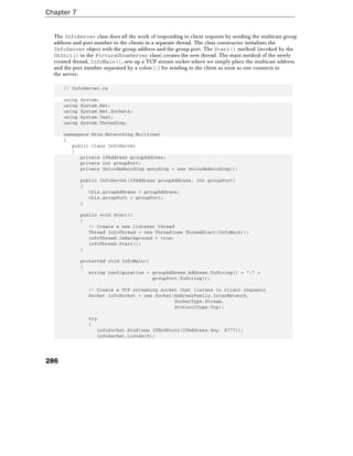 Chapter 7
286
The InfoServer class does all the work of responding to client requests by sending the multicast group
address and port number to the clients in a separate thread. The class constructor initializes the
InfoServer object with the group address and the group port. The Start() method (invoked by the
OnInit() in the PictureShowServer class) creates the new thread. The main method of the newly
created thread, InfoMain(), sets up a TCP stream socket where we simply place the multicast address
and the port number separated by a colon (:) for sending to the client as soon as one connects to
the server:
// InfoServer.cs
using System;
using System.Net;
using System.Net.Sockets;
using System.Text;
using System.Threading;
namespace Wrox.Networking.Multicast
{
public class InfoServer
{
private IPAddress groupAddress;
private int groupPort;
private UnicodeEncoding encoding = new UnicodeEncoding();
public InfoServer(IPAddress groupAddress, int groupPort)
{
this.groupAddress = groupAddress;
this.groupPort = groupPort;
}
public void Start()
{
// Create a new listener thread
Thread infoThread = new Thread(new ThreadStart(InfoMain));
infoThread.IsBackground = true;
infoThread.Start();
}
protected void InfoMain()
{
string configuration = groupAddress.Address.ToString() + ":" +
groupPort.ToString();
// Create a TCP streaming socket that listens to client requests
Socket infoSocket = new Socket(AddressFamily.InterNetwork,
SocketType.Stream,
ProtocolType.Tcp);
try
{
infoSocket.Bind(new IPEndPoint(IPAddress.Any, 8777));
infoSocket.Listen(5);
 