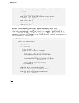 Chapter 7
288
{
MessageBox.Show("Select pictures before starting the show!");
return;
}
// Initialize picture sending thread
senderThread = new Thread(new ThreadStart(SendPictures));
senderThread.Name = "Sender";
senderThread.Priority = ThreadPriority.BelowNormal;
senderThread.Start();
UIEnableStart(false);
UIEnableStop(true);
}
The list of filenames that we receive from the Configure Pictures dialog is used by the
SendPictures() method of the sending thread. Here we load a file from the array fileNames to
create a new Image object that is passed to the SendPicture() method. Then the progress bar is
updated with the help of a delegate to reflect the ongoing progress. When building the multicast chat
application, we discussed issues relating to the use of Windows controls in multiple threads, and now we
have to use the Invoke() method again:
// PictureShowServer.cs
private void SendPictures()
{
InitializeNetwork();
lock (filesLock)
{
int pictureNumber = 1;
foreach (string fileName in fileNames)
{
currentImage = Image.FromFile(filename);
Invoke(new MethodInvoker(SetPictureBoxImage);
SendPicture(image, fileName, pictureNumber);
Invoke(new MethodInvokerInt(IncrementProgressBar),
new object[] {1});
Thread.Sleep(pictureIntervalSeconds);
pictureNumber++;
}
}
Invoke(new MethodInvoker(ResetProgress));
Invoke(new MethodInvokerBoolean(UIEnableStart),
new object[] {true});
Invoke(new MethodInvokerBoolean(UIEnableStop),
new object[] {false});
}
 