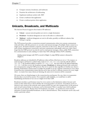 Chapter 7
254
❑ Compare unicasts, broadcasts, and multicasts
❑ Examine the architecture of multicasting
❑ Implement multicast sockets with .NET
❑ Create a multicast chat application
❑ Create a multicast picture show application
Unicasts, Broadcasts, and Multicasts
The Internet Protocol supports three kinds of IP addresses:
❑ Unicast – unicast network packets are sent to a single destination
❑ Broadcast – broadcast datagrams are sent to all nodes in a subnetwork
❑ Multicast – multicast datagrams are sent to all nodes, possibly on different subnets, that
belong to a group
The TCP protocol provides a connection-oriented communication where two systems communicate
with each other; with this protocol, we can only send unicast messages. If multiple clients connect to a
single server, all clients maintain a separate connection on the server. The server needs resources for
each of these simultaneous connections, and must communicate individually with every client. Don't
forget that the UDP protocol can also be used to send unicast messages, where, unlike TCP, connection-
less communication is used, making it is faster than TCP, although without TCP's reliability.
Sending unicast messages with TCP is covered in Chapter 5; using UDP for unicast is discussed in
Chapter 6.
Broadcast addresses are identified by IP addresses where all bits of the host are set to 1. For instance, to
send messages to all hosts in a subnet with a mask of 255.255.255.0 in a network with the address
192.168.0, the broadcast address would be 192.168.0.255. Any host with an IP address beginning
192.168.0 will then receive the broadcast messages. Broadcasts are always performed with connection-
less communication using the UDP protocol. The server sends the data regardless of whether any client is
listening. Performance reasons mean it wouldn't be possible to set up a separate connection to every client.
Connection-less communication means that the server does not have to allocate resources for every single
client – no matter how many clients are listening, the same server resources will be consumed.
Of course, there are disadvantages to the connection-less mechanism. For one, there is no guarantee
that the data is received by anyone. If we wanted to add reliability, we would have to add a
handshaking mechanism of our own at a higher level than UDP.
Broadcasts introduce a performance issue for every system on the destination subnet, because each
system on that subnet has to check whether the receiving packet is of interest. A broadcast can be of
interest to any system in the network, and it passes all the way up to the transport layer in the protocol
stack of each system before its relevancy can be determined. There is another issue with broadcasts:
they don't cross subnets. Routers don't let broadcasts cross them – we would soon reach network
saturation if routers forwarded broadcasts, so this is desired behavior. Thus, broadcasts can be only used
inside a particular subnet.
 