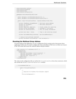 Multicast Sockets
291
using System.Net.Sockets;
using System.Threading;
using System.Text;
using System.Configuration;
namespace Wrox.Networking.Multicast
{
public delegate void MethodInvokerInt(int i);
public delegate void MethodInvokerString(string s);
public class PictureClientForm : System.Windows.Forms.Form
{
private IPAddress groupAddress; // Multicast group address
private int groupPort; // Multicast group port
private int ttl;
private UdpClient udpClient; // Client socket for receiving
private string serverName; // Hostname of the server
private int serverInfoPort; // Port for group information
private bool done = false; // Flag to end receiving thread
private UnicodeEncoding encoding = new UnicodeEncoding();
// Array of all pictures received
private SortedList pictureArray = new SortedList();
Receiving the Multicast Group Address
As in the multicast chat application, we use a configuration file for setting up the client picture show
application. In this case, it is used to configure the name and address of the server so clients can connect
to the TCP socket that returns the multicast address and port number:
<?xml version="1.0" encoding="utf-8" ?>
<configuration>
<appSettings>
<add key="ServerName" value="localhost" />
<add key="ServerPort" value="7777" />
<add key="TTL" value="32" />
</appSettings>
</configuration>
The values in this configuration file are read by the PictureClientForm form class constructor, which
also invokes the GetMulticastConfiguration() method:
// PictureShowClient.cs
public PictureClientForm()
{
//
// Required for Windows Form Designer support
//
InitializeComponent();
 