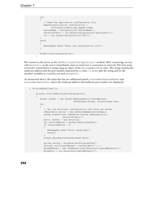 Chapter 7
292
try
{
// Read the application configuration file
NameValueCollection configuration =
ConfigurationSettings.AppSettings;
serverName = configuration["ServerName"];
serverInfoPort = int.Parse(configuration["ServerPort"]);
ttl = int.Parse(configuration["TTL"]);
}
catch
{
MessageBox.Show("Check the configuration file");
}
GetMulticastConfiguration();
}
We connect to the server in the GetMulticastConfiguration() method. After connecting, we can
call Receive(), as the server immediately starts to send once a connection is received. The byte array
received is converted to a string using an object of the UnicodeEncoding class. The string contains the
multicast address and the port number separated by a colon (:), so we split the string and set the
member variables groupAddress and groupPort.
As mentioned above, the status bar has two additional panels, statusBarPanelAddress and
statusBarPanelPort, where the multicast address and multicast port number are displayed:
// PictureShowClient.cs
private void GetMulticastConfiguration()
{
Socket socket = new Socket(AddressFamily.InterNetwork,
SocketType.Stream, ProtocolType.Tcp);
try
{
// Get the multicast configuration info from the server
IPHostEntry server = Dns.GetHostByName(serverName);
socket.Connect(new IPEndPoint(server.AddressList[0],
serverInfoPort));
byte[] buffer = new byte[512];
int receivedBytes = socket.Receive(buffer);
if (receivedBytes < 0)
{
MessageBox.Show("Error receiving");
return;
}
socket.Shutdown(SocketShutdown.Both);
string config = encoding.GetString(buffer);
string[] multicastAddress = config.Split(':');
groupAddress = new IPAddress(long.Parse(multicastAddress[0]));
groupPort = int.Parse(multicastAddress[1]);
 