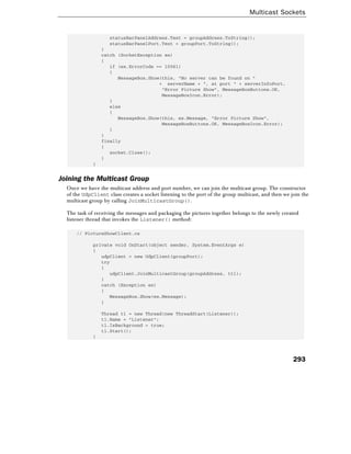 Multicast Sockets
293
statusBarPanelAddress.Text = groupAddress.ToString();
statusBarPanelPort.Text = groupPort.ToString();
}
catch (SocketException ex)
{
if (ex.ErrorCode == 10061)
{
MessageBox.Show(this, "No server can be found on "
+ serverName + ", at port " + serverInfoPort,
"Error Picture Show", MessageBoxButtons.OK,
MessageBoxIcon.Error);
}
else
{
MessageBox.Show(this, ex.Message, "Error Picture Show",
MessageBoxButtons.OK, MessageBoxIcon.Error);
}
}
finally
{
socket.Close();
}
}
Joining the Multicast Group
Once we have the multicast address and port number, we can join the multicast group. The constructor
of the UdpClient class creates a socket listening to the port of the group multicast, and then we join the
multicast group by calling JoinMulticastGroup().
The task of receiving the messages and packaging the pictures together belongs to the newly created
listener thread that invokes the Listener() method:
// PictureShowClient.cs
private void OnStart(object sender, System.EventArgs e)
{
udpClient = new UdpClient(groupPort);
try
{
udpClient.JoinMulticastGroup(groupAddress, ttl);
}
catch (Exception ex)
{
MessageBox.Show(ex.Message);
}
Thread t1 = new Thread(new ThreadStart(Listener));
t1.Name = "Listener";
t1.IsBackground = true;
t1.Start();
}
 
