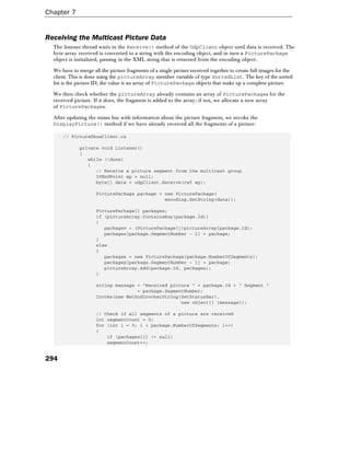 Chapter 7
294
Receiving the Multicast Picture Data
The listener thread waits in the Receive() method of the UdpClient object until data is received. The
byte array received is converted to a string with the encoding object, and in turn a PicturePackage
object is initialized, passing in the XML string that is returned from the encoding object.
We have to merge all the picture fragments of a single picture received together to create full images for the
client. This is done using the pictureArray member variable of type SortedList. The key of the sorted
list is the picture ID; the value is an array of PicturePackage objects that make up a complete picture.
We then check whether the pictureArray already contains an array of PicturePackages for the
received picture. If it does, the fragment is added to the array; if not, we allocate a new array
of PicturePackages.
After updating the status bar with information about the picture fragment, we invoke the
DisplayPicture() method if we have already received all the fragments of a picture:
// PictureShowClient.cs
private void Listener()
{
while (!done)
{
// Receive a picture segment from the multicast group
IPEndPoint ep = null;
byte[] data = udpClient.Receive(ref ep);
PicturePackage package = new PicturePackage(
encoding.GetString(data));
PicturePackage[] packages;
if (pictureArray.ContainsKey(package.Id))
{
packages = (PicturePackage[])pictureArray[package.Id];
packages[package.SegmentNumber - 1] = package;
}
else
{
packages = new PicturePackage[package.NumberOfSegments];
packages[package.SegmentNumber - 1] = package;
pictureArray.Add(package.Id, packages);
}
string message = "Received picture " + package.Id + " Segment "
+ package.SegmentNumber;
Invoke(new MethodInvokerString(SetStatusBar),
new object[] {message});
// Check if all segments of a picture are received
int segmentCount = 0;
for (int i = 0; i < package.NumberOfSegments; i++)
{
if (packages[i] != null)
segmentCount++;
 