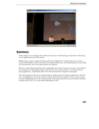 Multicast Sockets
297
Summary
In this chapter, we've looked at the architecture and issues of multicasting, and seen how multicasting
can be implemented with .NET classes.
Multicasting is a pretty young technology, and it has a bright future. I expect many issues, such as
security and reliability, will be resolved by the standards fairly soon. For multicasting to be truly viable
across the Internet, one or two improvements are required.
However, multicasting already has many useful applications, and its usage is set to grow a great deal in
the coming years. Using multicasting to send data in a one-to-many scenario, or for many-to-many
group applications, considerably reduces the network load when compared to unicasting.
After discussing the architecture of multicasting, we implemented two multicast applications. The first
was a chat application in a many-to-many scenario; the second was a picture server in a one-to-many
scenario sending large data to the multicast group. These demonstrated how easy the built-in multicast
methods of the UdpClient class make multicasting in .NET.
 