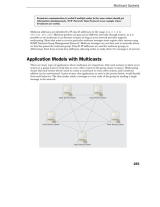 Multicast Sockets
255
Broadcast communication is useful if multiple nodes in the same subnet should get
information simultaneously. NTP (Network Time Protocol) is an example where
broadcasts are useful.
Multicast addresses are identified by IP class D addresses (in the range 224.0.0.0 to
239.255.255.255). Multicast packets can pass across different networks through routers, so it is
possible to use multicasts in an Internet scenario as long as your network provider supports
multicasting. Hosts that want to receive particular multicast messages must register their interest using
IGMP (Internet Group Management Protocol). Multicast messages are not then sent to networks where
no host has joined the multicast group. Class D IP addresses are used for multicast groups, to
differentiate them from normal host addresses, allowing nodes to easily detect if a message is of interest.
Application Models with Multicasts
There are many types of application where multicasts are of good use. One such scenario is when every
system in a group wants to send data to every other system in the group (many-to-many). Multicasting
means that each system doesn't need to create a connection to every other system, and a multicast
address can be used instead. A peer-to-peer chat application, as seen in the picture below, would benefit
from such behavior. The chat sender sends a message to every node of the group by sending a single
message to the network:
Chat Server/Client
Chat Server/Client Chat Server/Client
Chat Server/Client Chat Server/Client
 