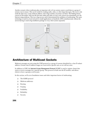 Chapter 7
256
Another scenario where multicasts play an important role is if one system wants to send data to a group of
systems (one-to-many). This can be useful for sending audio, video, or other large data types. The server only
sends the data once, to the multicast address, and a large number of systems can listen. The Rolling Stones
concert in November 1994 was the first time audio and video of a live rock concert was transmitted over the
Internet using multicast. This was a big success, and it demonstrated the usefulness of multicasting. The same
technology is used in a local network to install applications on hundreds of PCs simultaneously without the
servers having to send a big installation package to every client system separately:
Receiver
Receiver
Receiver Receiver
Receiver
Sender
Architecture of Multicast Sockets
Multicast messages are sent using the UDP protocol to a group of systems identified by a class D subnet
address. Certain class D address ranges are reserved for specific uses, as we will see soon.
In addition to UDP, the Internet Group Management Protocol (IGMP) is used to register clients that
want to receive messages for a specific group. This protocol is built into the IP module, and allows
clients to leave a group as well as join.
In this section, we'll cover foundation issues and other important factors of multicasting:
❑ The IGMP protocol
❑ Multicast addresses
❑ Routing
❑ Scoping
❑ Scalability
❑ Reliability
❑ Security
 