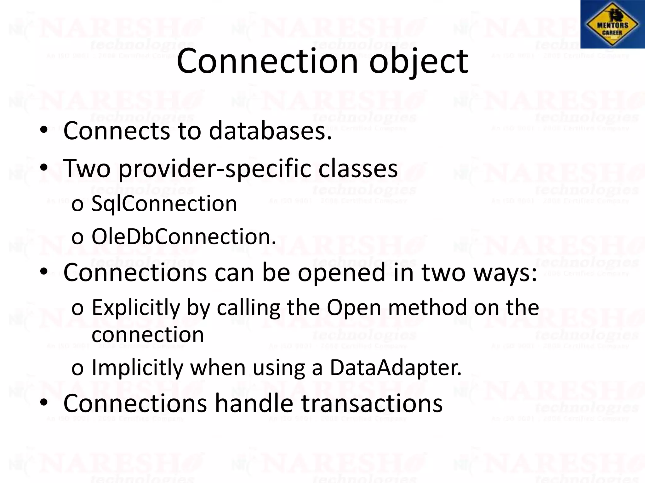Connection object
• Connects to databases.
• Two provider-specific classes
o SqlConnection
o OleDbConnection.
• Connections can be opened in two ways:
o Explicitly by calling the Open method on the
connection
o Implicitly when using a DataAdapter.
• Connections handle transactions
 