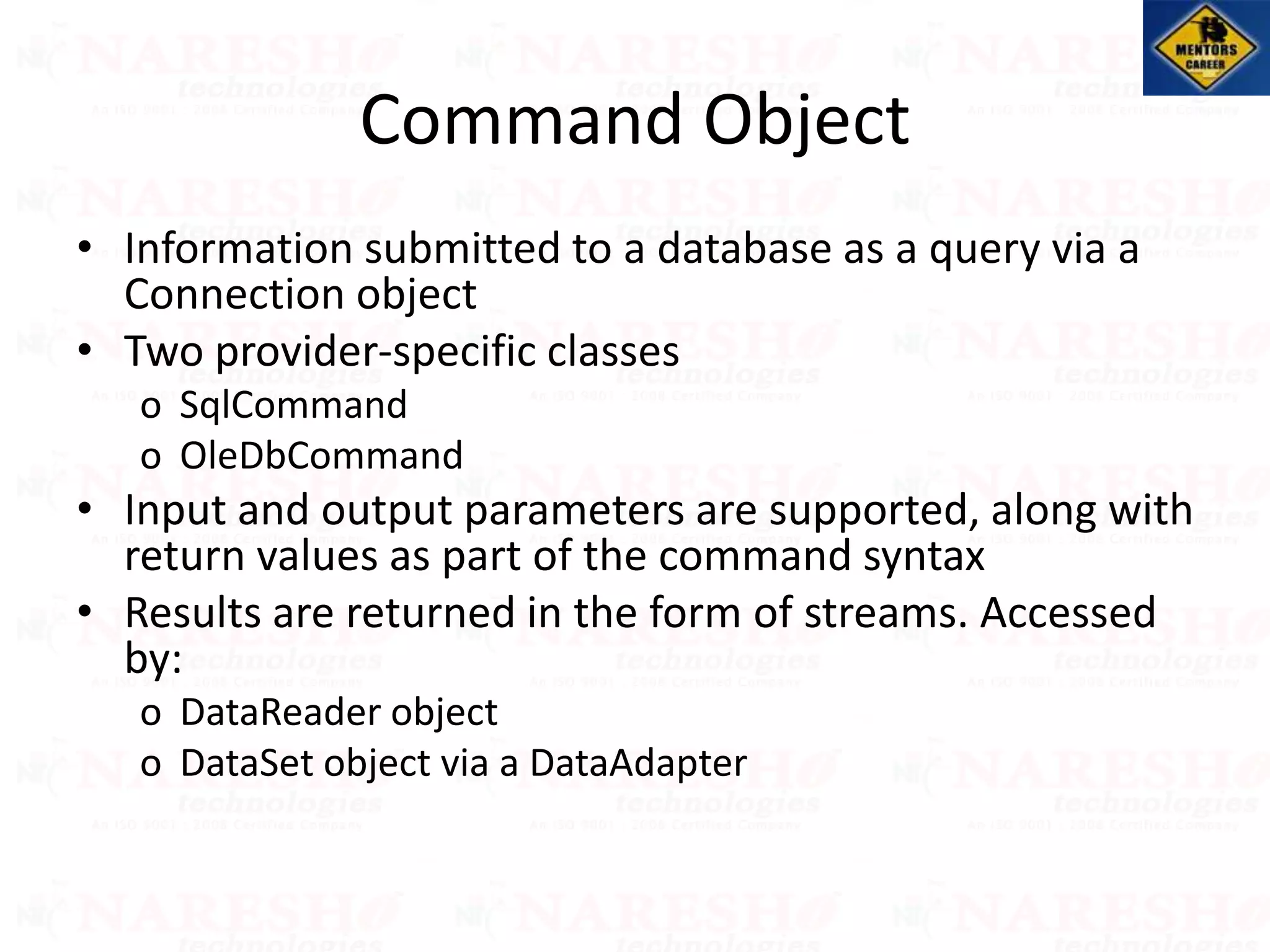 Command Object
• Information submitted to a database as a query via a
Connection object
• Two provider-specific classes
o SqlCommand
o OleDbCommand
• Input and output parameters are supported, along with
return values as part of the command syntax
• Results are returned in the form of streams. Accessed
by:
o DataReader object
o DataSet object via a DataAdapter
 