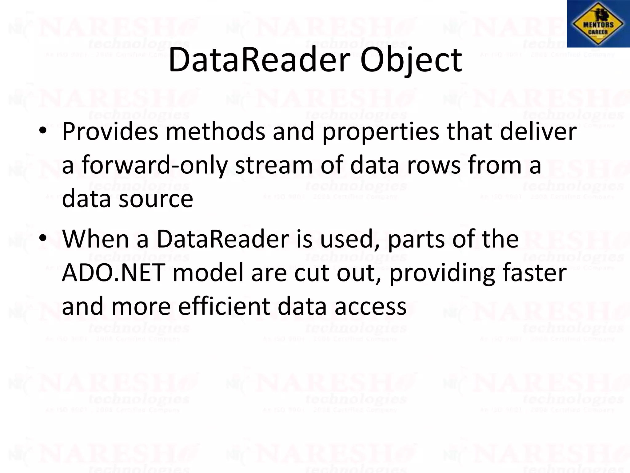 DataReader Object
• Provides methods and properties that deliver
a forward-only stream of data rows from a
data source
• When a DataReader is used, parts of the
ADO.NET model are cut out, providing faster
and more efficient data access
 