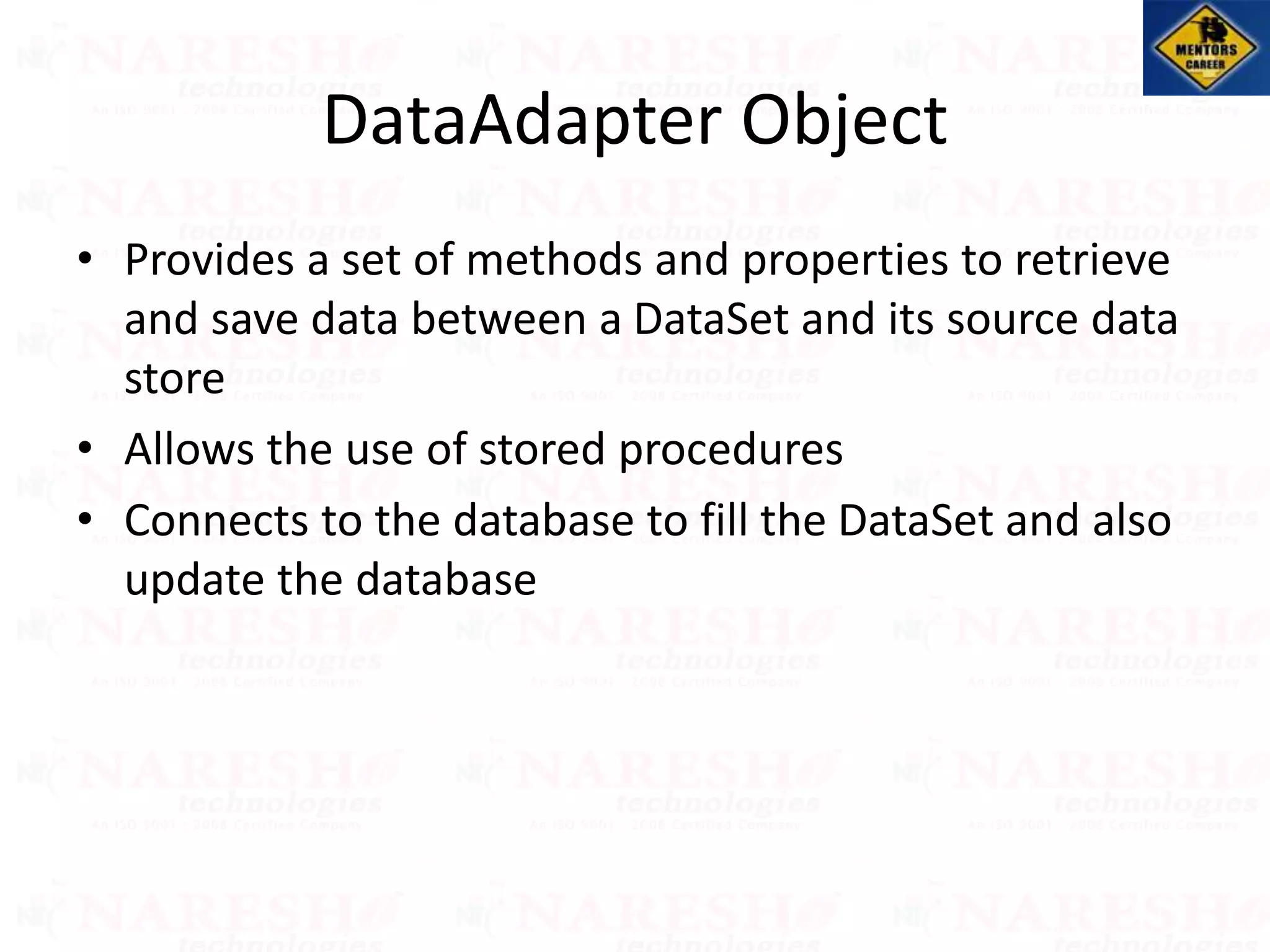DataAdapter Object
• Provides a set of methods and properties to retrieve
and save data between a DataSet and its source data
store
• Allows the use of stored procedures
• Connects to the database to fill the DataSet and also
update the database
 