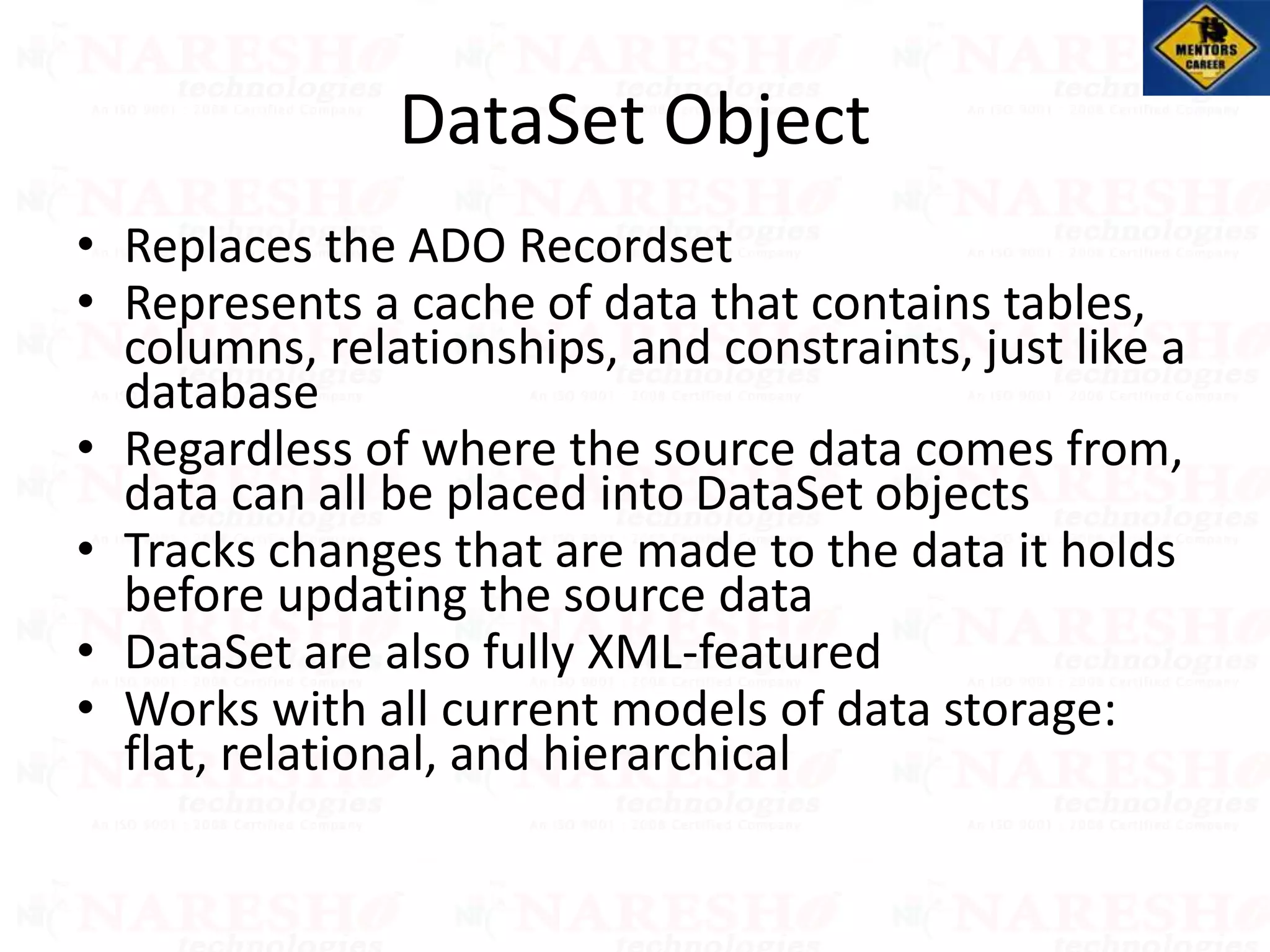 DataSet Object
• Replaces the ADO Recordset
• Represents a cache of data that contains tables,
columns, relationships, and constraints, just like a
database
• Regardless of where the source data comes from,
data can all be placed into DataSet objects
• Tracks changes that are made to the data it holds
before updating the source data
• DataSet are also fully XML-featured
• Works with all current models of data storage:
flat, relational, and hierarchical
 