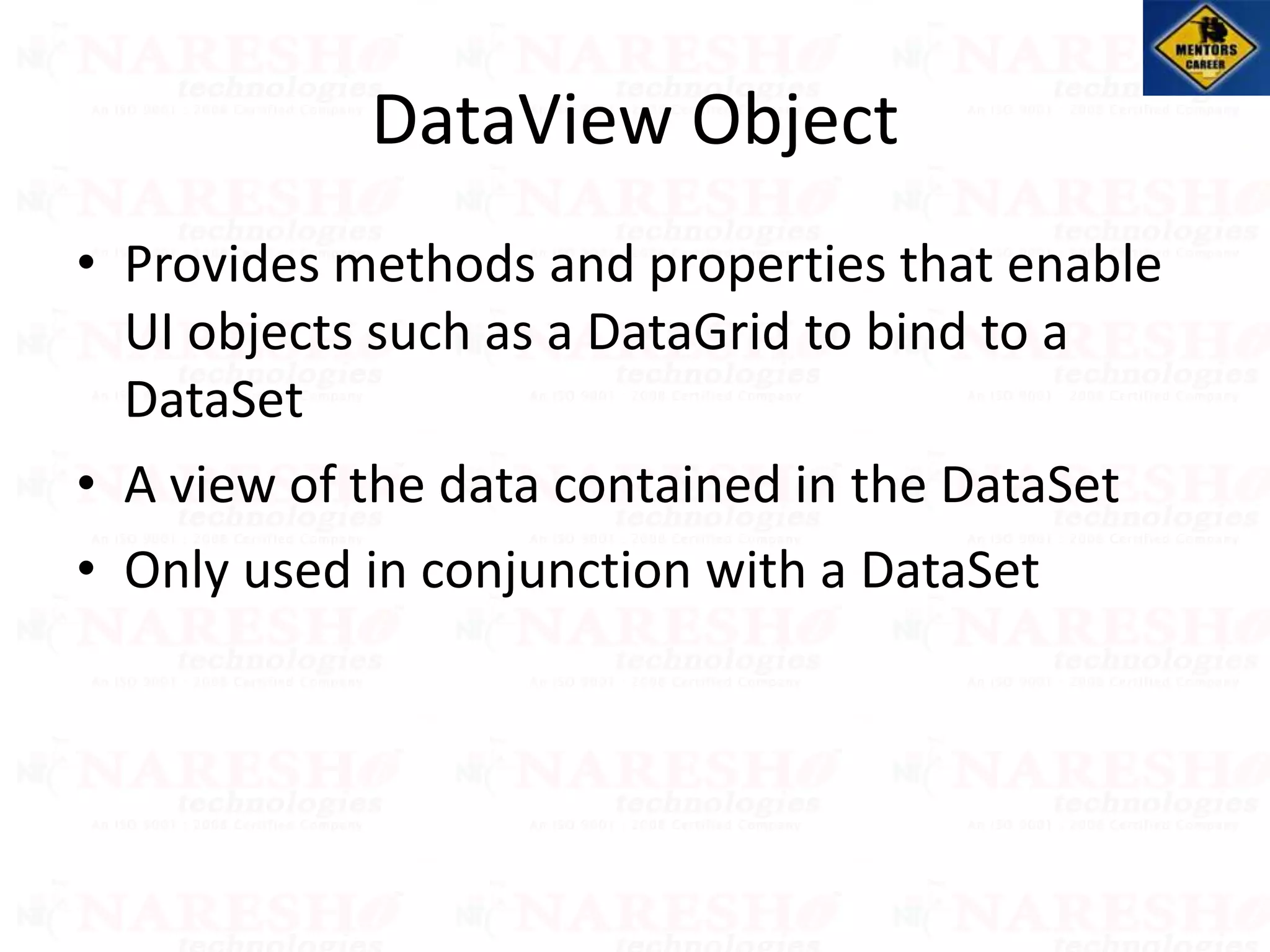 DataView Object
• Provides methods and properties that enable
UI objects such as a DataGrid to bind to a
DataSet
• A view of the data contained in the DataSet
• Only used in conjunction with a DataSet
 