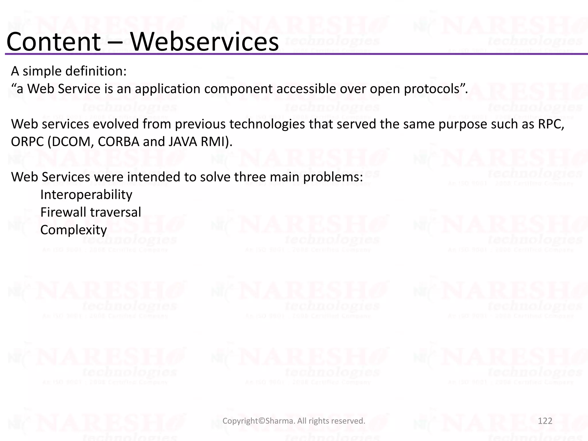 Content – Webservices
A simple definition:
“a Web Service is an application component accessible over open protocols”.
Web services evolved from previous technologies that served the same purpose such as RPC,
ORPC (DCOM, CORBA and JAVA RMI).
Web Services were intended to solve three main problems:
Interoperability
Firewall traversal
Complexity
122Copyright©Sharma. All rights reserved.
 