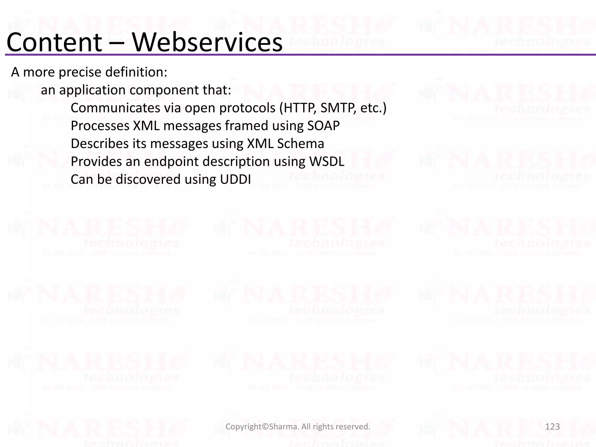 Content – Webservices
A more precise definition:
an application component that:
Communicates via open protocols (HTTP, SMTP, etc.)
Processes XML messages framed using SOAP
Describes its messages using XML Schema
Provides an endpoint description using WSDL
Can be discovered using UDDI
123Copyright©Sharma. All rights reserved.
 