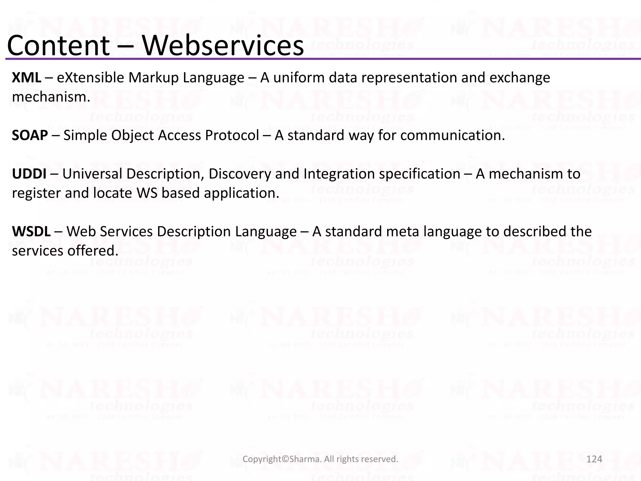 Content – Webservices
XML – eXtensible Markup Language – A uniform data representation and exchange
mechanism.
SOAP – Simple Object Access Protocol – A standard way for communication.
UDDI – Universal Description, Discovery and Integration specification – A mechanism to
register and locate WS based application.
WSDL – Web Services Description Language – A standard meta language to described the
services offered.
124Copyright©Sharma. All rights reserved.
 