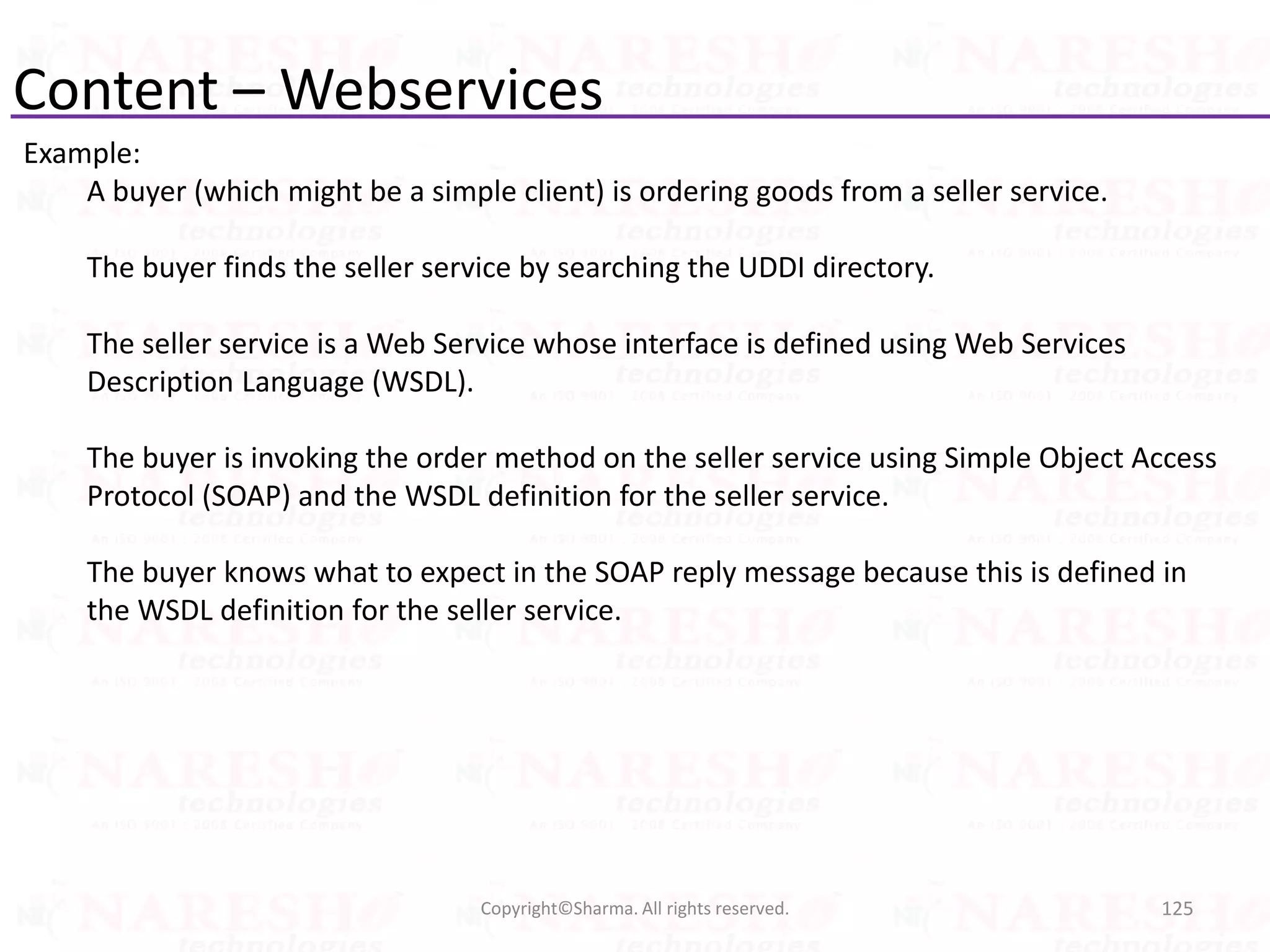 Content – Webservices
Example:
A buyer (which might be a simple client) is ordering goods from a seller service.
The buyer finds the seller service by searching the UDDI directory.
The seller service is a Web Service whose interface is defined using Web Services
Description Language (WSDL).
The buyer is invoking the order method on the seller service using Simple Object Access
Protocol (SOAP) and the WSDL definition for the seller service.
The buyer knows what to expect in the SOAP reply message because this is defined in
the WSDL definition for the seller service.
125Copyright©Sharma. All rights reserved.
 