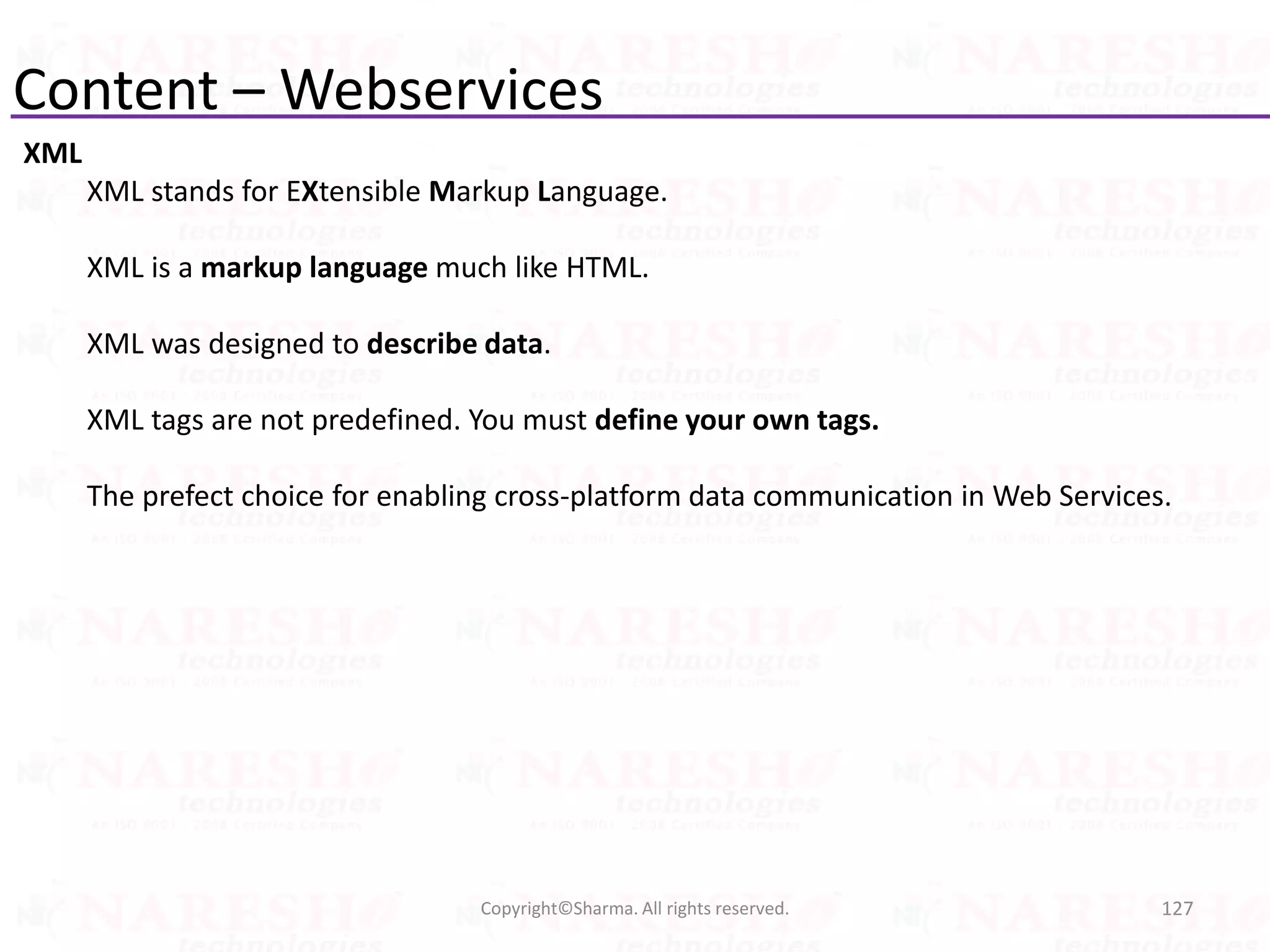 Content – Webservices
XML
XML stands for EXtensible Markup Language.
XML is a markup language much like HTML.
XML was designed to describe data.
XML tags are not predefined. You must define your own tags.
The prefect choice for enabling cross-platform data communication in Web Services.
127Copyright©Sharma. All rights reserved.
 
