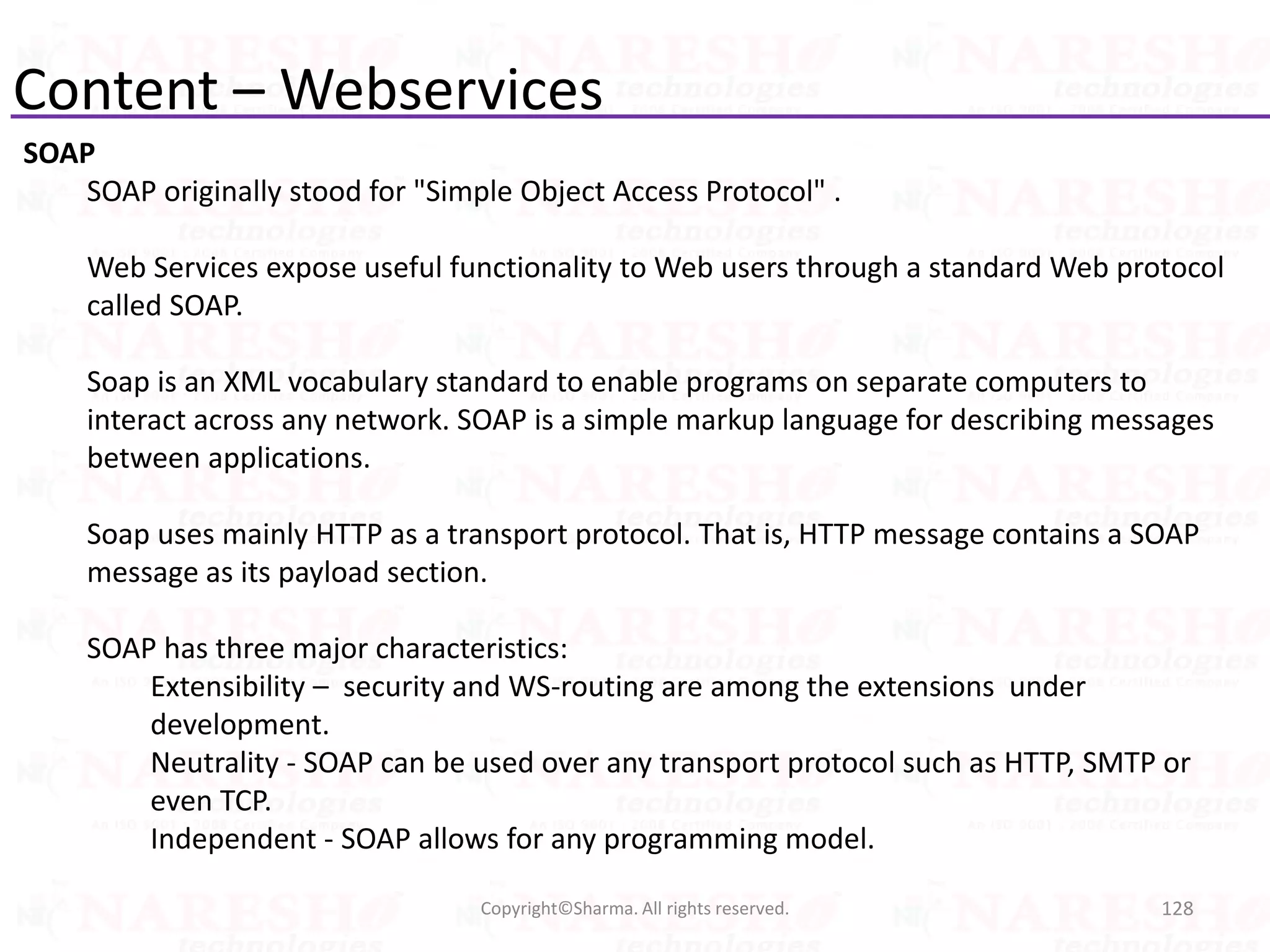 Content – Webservices
SOAP
SOAP originally stood for "Simple Object Access Protocol" .
Web Services expose useful functionality to Web users through a standard Web protocol
called SOAP.
Soap is an XML vocabulary standard to enable programs on separate computers to
interact across any network. SOAP is a simple markup language for describing messages
between applications.
Soap uses mainly HTTP as a transport protocol. That is, HTTP message contains a SOAP
message as its payload section.
SOAP has three major characteristics:
Extensibility – security and WS-routing are among the extensions under
development.
Neutrality - SOAP can be used over any transport protocol such as HTTP, SMTP or
even TCP.
Independent - SOAP allows for any programming model.
128Copyright©Sharma. All rights reserved.
 