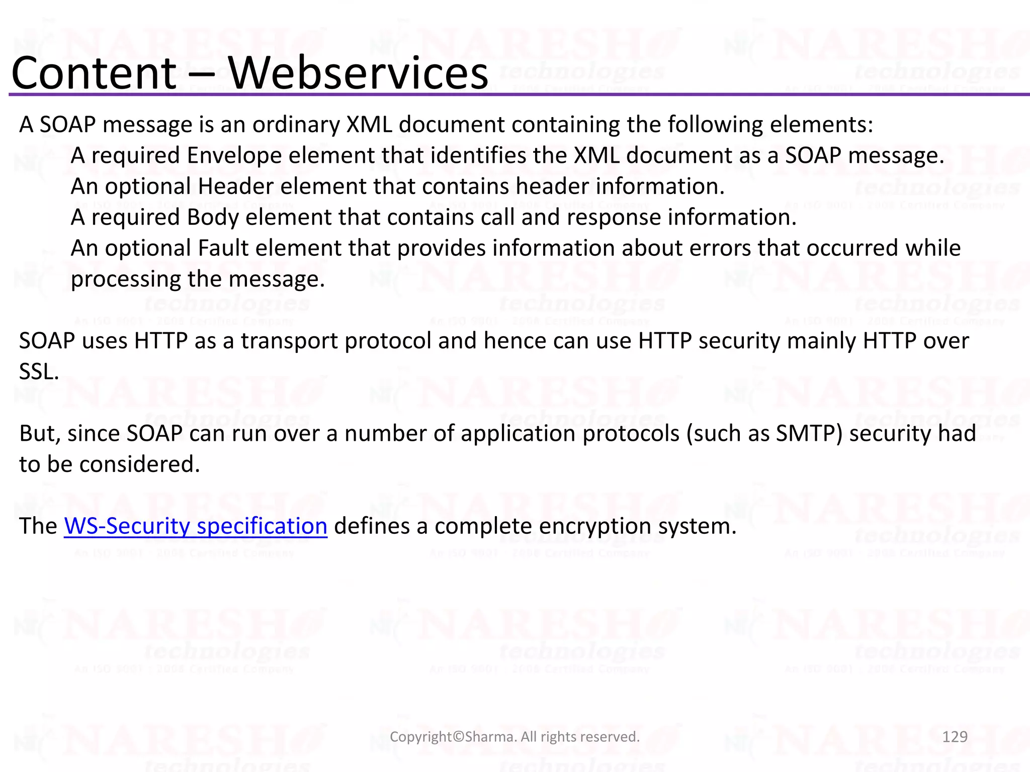 Content – Webservices
A SOAP message is an ordinary XML document containing the following elements:
A required Envelope element that identifies the XML document as a SOAP message.
An optional Header element that contains header information.
A required Body element that contains call and response information.
An optional Fault element that provides information about errors that occurred while
processing the message.
SOAP uses HTTP as a transport protocol and hence can use HTTP security mainly HTTP over
SSL.
But, since SOAP can run over a number of application protocols (such as SMTP) security had
to be considered.
The WS-Security specification defines a complete encryption system.
129Copyright©Sharma. All rights reserved.
 