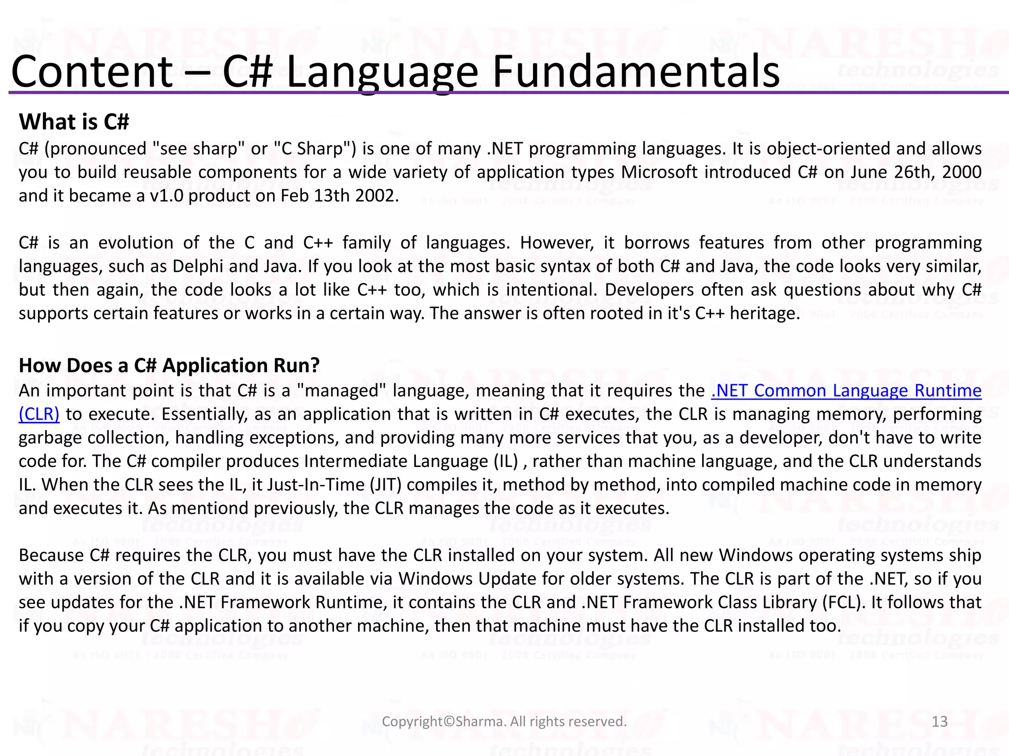 Content – C# Language Fundamentals
13Copyright©Sharma. All rights reserved.
What is C#
C# (pronounced "see sharp" or "C Sharp") is one of many .NET programming languages. It is object-oriented and allows
you to build reusable components for a wide variety of application types Microsoft introduced C# on June 26th, 2000
and it became a v1.0 product on Feb 13th 2002.
C# is an evolution of the C and C++ family of languages. However, it borrows features from other programming
languages, such as Delphi and Java. If you look at the most basic syntax of both C# and Java, the code looks very similar,
but then again, the code looks a lot like C++ too, which is intentional. Developers often ask questions about why C#
supports certain features or works in a certain way. The answer is often rooted in it's C++ heritage.
How Does a C# Application Run?
An important point is that C# is a "managed" language, meaning that it requires the .NET Common Language Runtime
(CLR) to execute. Essentially, as an application that is written in C# executes, the CLR is managing memory, performing
garbage collection, handling exceptions, and providing many more services that you, as a developer, don't have to write
code for. The C# compiler produces Intermediate Language (IL) , rather than machine language, and the CLR understands
IL. When the CLR sees the IL, it Just-In-Time (JIT) compiles it, method by method, into compiled machine code in memory
and executes it. As mentiond previously, the CLR manages the code as it executes.
Because C# requires the CLR, you must have the CLR installed on your system. All new Windows operating systems ship
with a version of the CLR and it is available via Windows Update for older systems. The CLR is part of the .NET, so if you
see updates for the .NET Framework Runtime, it contains the CLR and .NET Framework Class Library (FCL). It follows that
if you copy your C# application to another machine, then that machine must have the CLR installed too.
 