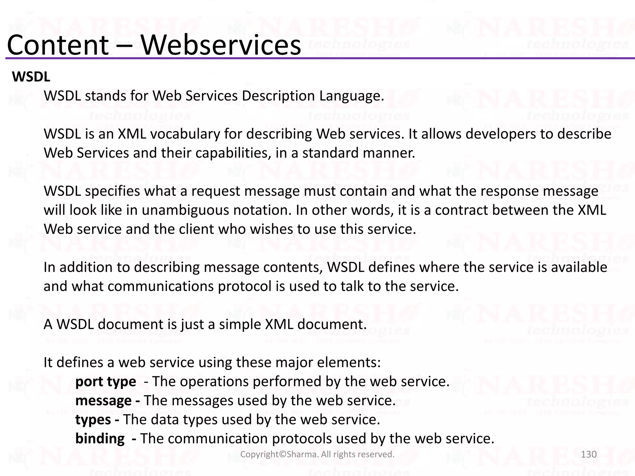Content – Webservices
WSDL
WSDL stands for Web Services Description Language.
WSDL is an XML vocabulary for describing Web services. It allows developers to describe
Web Services and their capabilities, in a standard manner.
WSDL specifies what a request message must contain and what the response message
will look like in unambiguous notation. In other words, it is a contract between the XML
Web service and the client who wishes to use this service.
In addition to describing message contents, WSDL defines where the service is available
and what communications protocol is used to talk to the service.
A WSDL document is just a simple XML document.
It defines a web service using these major elements:
port type - The operations performed by the web service.
message - The messages used by the web service.
types - The data types used by the web service.
binding - The communication protocols used by the web service.
130Copyright©Sharma. All rights reserved.
 