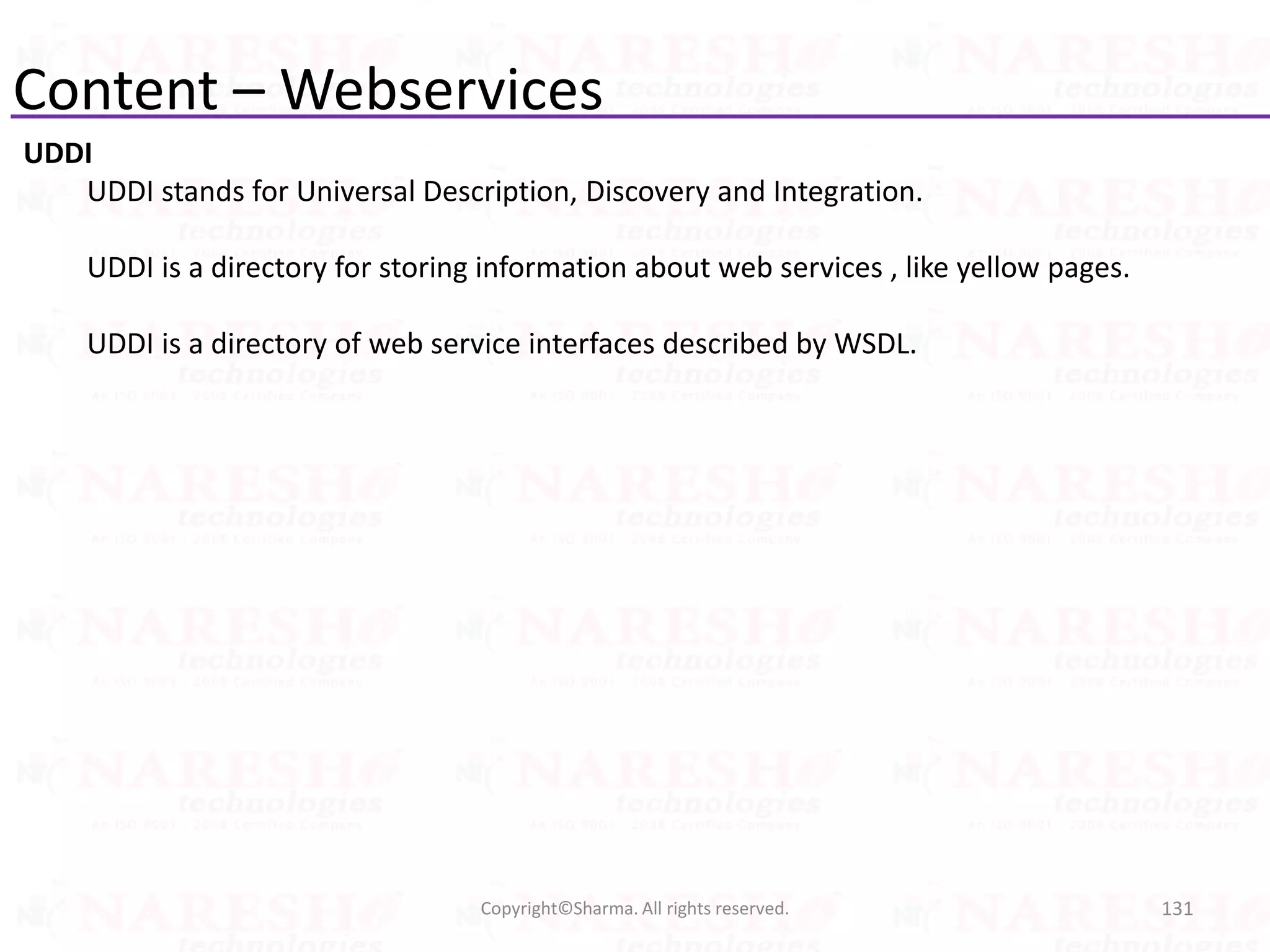 Content – Webservices
UDDI
UDDI stands for Universal Description, Discovery and Integration.
UDDI is a directory for storing information about web services , like yellow pages.
UDDI is a directory of web service interfaces described by WSDL.
131Copyright©Sharma. All rights reserved.
 