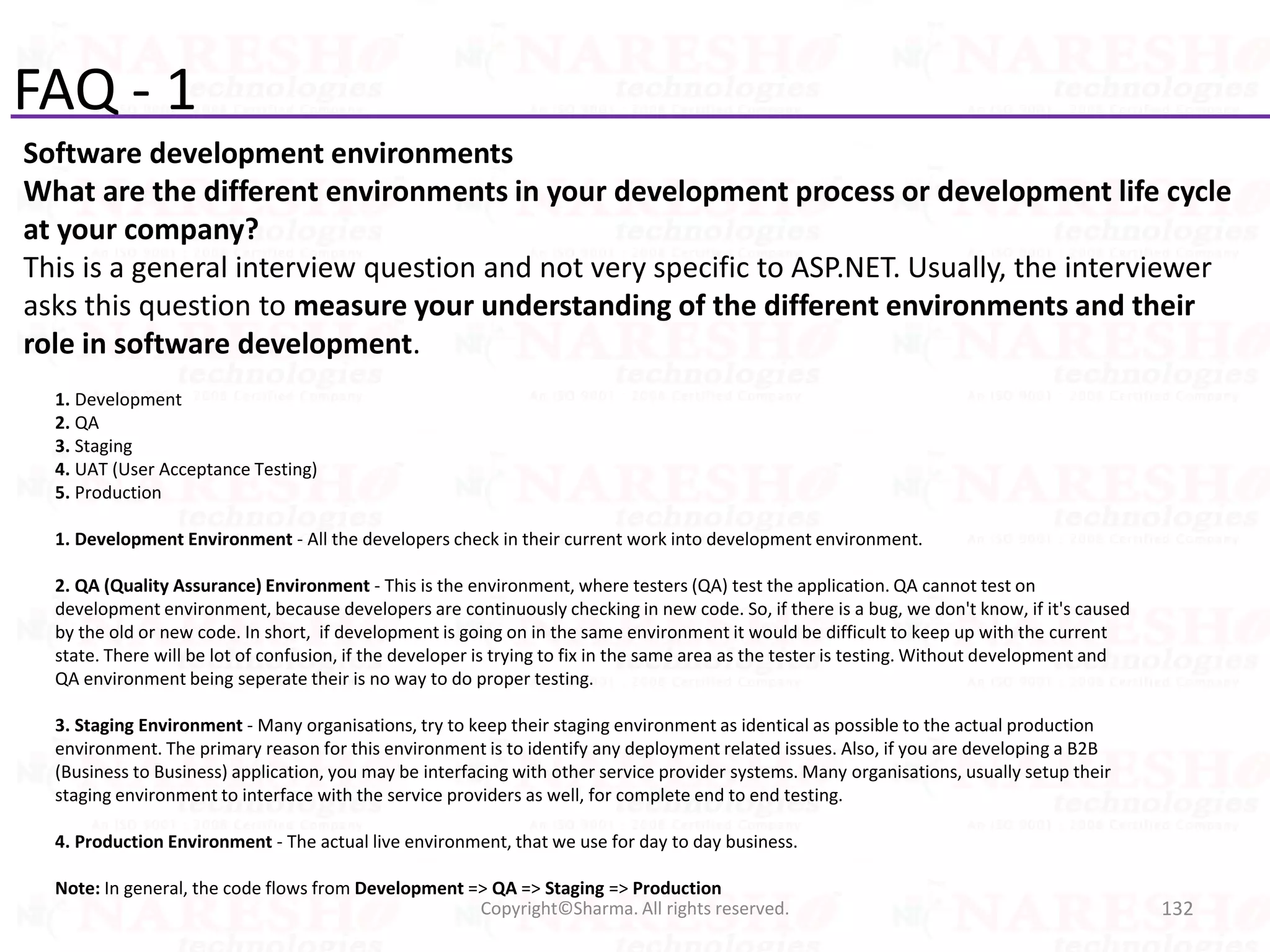 FAQ - 1
Software development environments
What are the different environments in your development process or development life cycle
at your company?
This is a general interview question and not very specific to ASP.NET. Usually, the interviewer
asks this question to measure your understanding of the different environments and their
role in software development.
132Copyright©Sharma. All rights reserved.
1. Development
2. QA
3. Staging
4. UAT (User Acceptance Testing)
5. Production
1. Development Environment - All the developers check in their current work into development environment.
2. QA (Quality Assurance) Environment - This is the environment, where testers (QA) test the application. QA cannot test on
development environment, because developers are continuously checking in new code. So, if there is a bug, we don't know, if it's caused
by the old or new code. In short, if development is going on in the same environment it would be difficult to keep up with the current
state. There will be lot of confusion, if the developer is trying to fix in the same area as the tester is testing. Without development and
QA environment being seperate their is no way to do proper testing.
3. Staging Environment - Many organisations, try to keep their staging environment as identical as possible to the actual production
environment. The primary reason for this environment is to identify any deployment related issues. Also, if you are developing a B2B
(Business to Business) application, you may be interfacing with other service provider systems. Many organisations, usually setup their
staging environment to interface with the service providers as well, for complete end to end testing.
4. Production Environment - The actual live environment, that we use for day to day business.
Note: In general, the code flows from Development => QA => Staging => Production
 