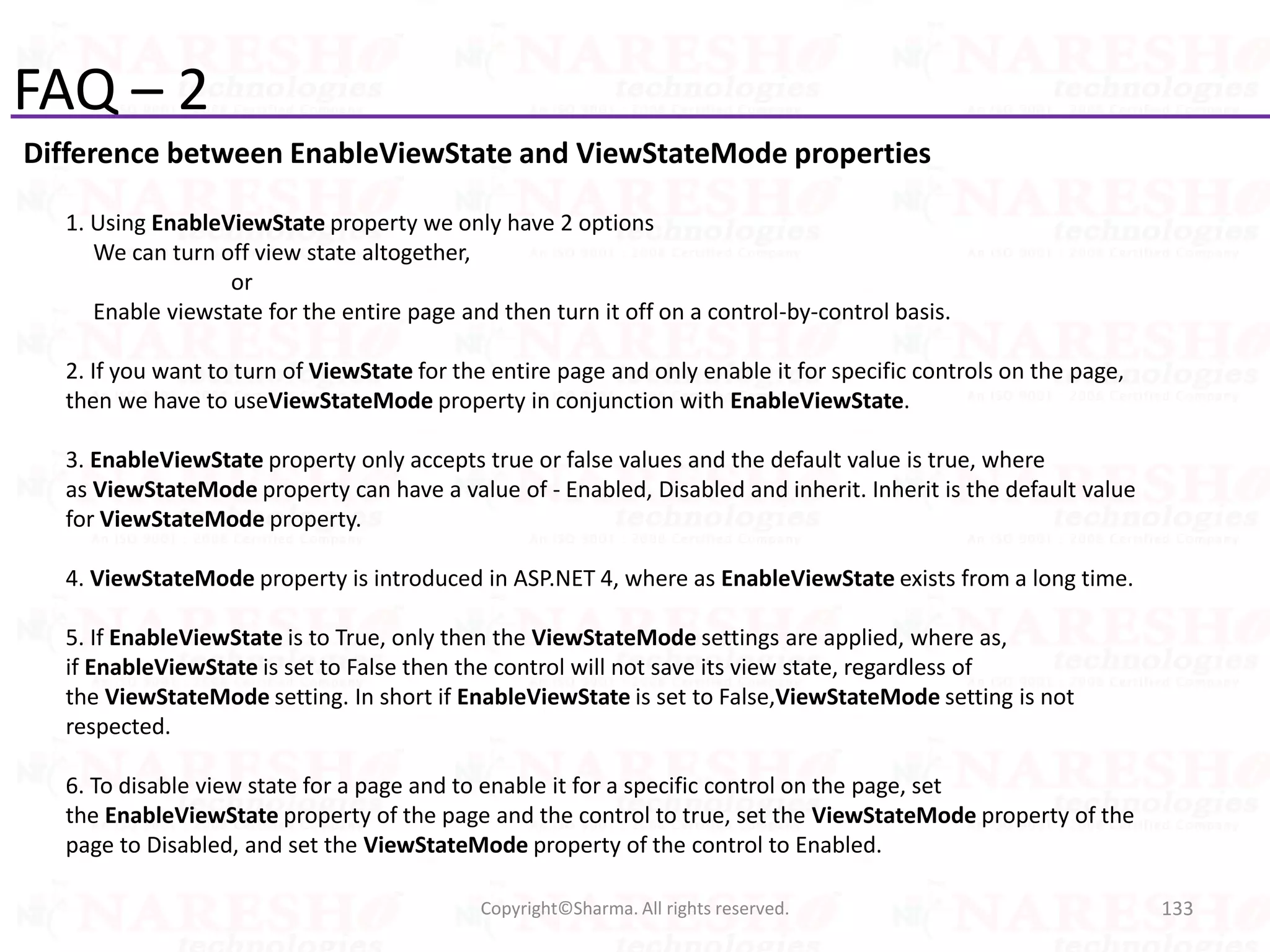 FAQ – 2
Difference between EnableViewState and ViewStateMode properties
133Copyright©Sharma. All rights reserved.
1. Using EnableViewState property we only have 2 options
We can turn off view state altogether,
or
Enable viewstate for the entire page and then turn it off on a control-by-control basis.
2. If you want to turn of ViewState for the entire page and only enable it for specific controls on the page,
then we have to useViewStateMode property in conjunction with EnableViewState.
3. EnableViewState property only accepts true or false values and the default value is true, where
as ViewStateMode property can have a value of - Enabled, Disabled and inherit. Inherit is the default value
for ViewStateMode property.
4. ViewStateMode property is introduced in ASP.NET 4, where as EnableViewState exists from a long time.
5. If EnableViewState is to True, only then the ViewStateMode settings are applied, where as,
if EnableViewState is set to False then the control will not save its view state, regardless of
the ViewStateMode setting. In short if EnableViewState is set to False,ViewStateMode setting is not
respected.
6. To disable view state for a page and to enable it for a specific control on the page, set
the EnableViewState property of the page and the control to true, set the ViewStateMode property of the
page to Disabled, and set the ViewStateMode property of the control to Enabled.
 