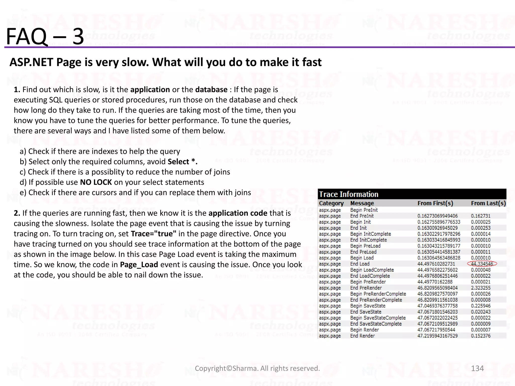 FAQ – 3
ASP.NET Page is very slow. What will you do to make it fast
134Copyright©Sharma. All rights reserved.
1. Find out which is slow, is it the application or the database : If the page is
executing SQL queries or stored procedures, run those on the database and check
how long do they take to run. If the queries are taking most of the time, then you
know you have to tune the queries for better performance. To tune the queries,
there are several ways and I have listed some of them below.
a) Check if there are indexes to help the query
b) Select only the required columns, avoid Select *.
c) Check if there is a possiblity to reduce the number of joins
d) If possible use NO LOCK on your select statements
e) Check if there are cursors and if you can replace them with joins
2. If the queries are running fast, then we know it is the application code that is
causing the slowness. Isolate the page event that is causing the issue by turning
tracing on. To turn tracing on, set Trace="true" in the page directive. Once you
have tracing turned on you should see trace information at the bottom of the page
as shown in the image below. In this case Page Load event is taking the maximum
time. So we know, the code in Page_Load event is causing the issue. Once you look
at the code, you should be able to nail down the issue.
 