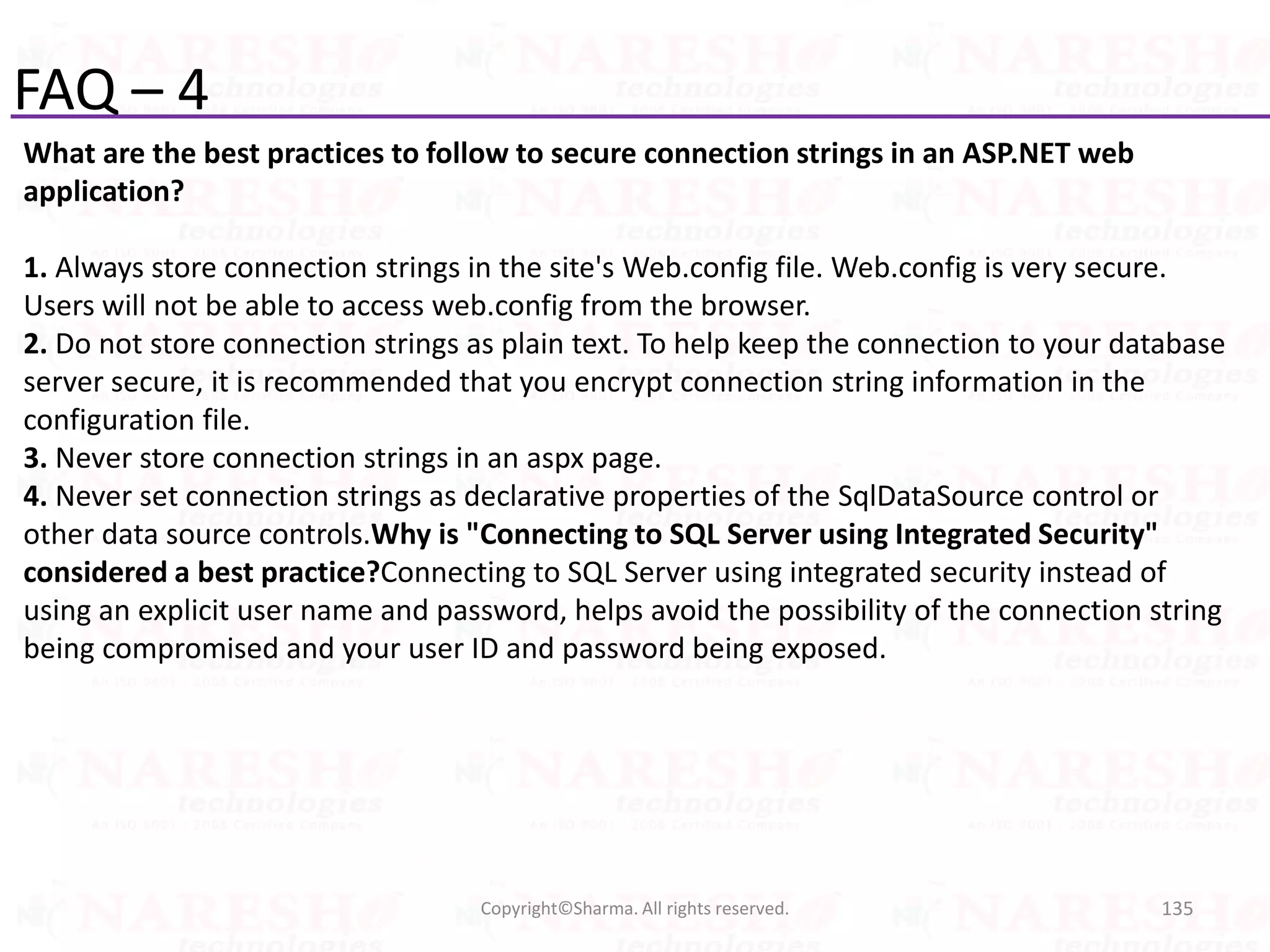 FAQ – 4
What are the best practices to follow to secure connection strings in an ASP.NET web
application?
1. Always store connection strings in the site's Web.config file. Web.config is very secure.
Users will not be able to access web.config from the browser.
2. Do not store connection strings as plain text. To help keep the connection to your database
server secure, it is recommended that you encrypt connection string information in the
configuration file.
3. Never store connection strings in an aspx page.
4. Never set connection strings as declarative properties of the SqlDataSource control or
other data source controls.Why is "Connecting to SQL Server using Integrated Security"
considered a best practice?Connecting to SQL Server using integrated security instead of
using an explicit user name and password, helps avoid the possibility of the connection string
being compromised and your user ID and password being exposed.
135Copyright©Sharma. All rights reserved.
 